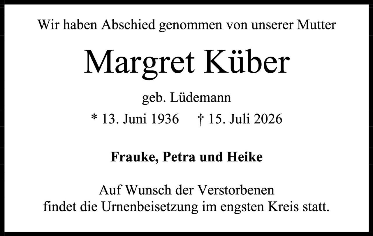 <p>Wir haben Abschied genommen von unserer Mutter</p>
<p><strong>Margret Küber</strong></p>
<p>geb. Lüdemann</p>
<p>* 13. Juni 1936  † 15. Juli 2026</p>
<p><strong>Frauke, Petra und Heike</strong></p>
<p>Auf Wunsch der Verstorbenen<br/>findet die Urnenbeisetzung im engsten Kreis statt.</p>