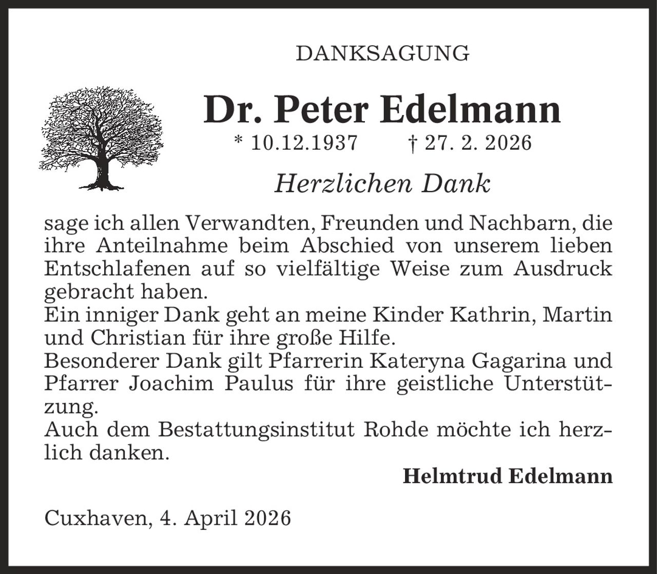 Danksagung Dr. Peter Edelmann * 10.12.1937 | 27. 2. 2026 Herzlichen Dank sage ich allen Verwandten, Freunden und Nachbarn, die ihre Anteilnahme beim Abschied von unserem lieben Entschlafenen auf so vielfältige Weise zum Ausdruck gebracht haben. Ein inniger Dank geht an meine Kinder Kathrin, Martin und Christian für ihre große Hilfe. Besonderer Dank gilt Pfarrerin Kateryna Gagarina und Pfarrer Joachim Paulus für ihre geistliche Unterstützung. Auch dem Bestattungsinstitut Rohde möchte ich herzlich danken. Helmtrud Edelmann Cuxhaven, 4. April 2026