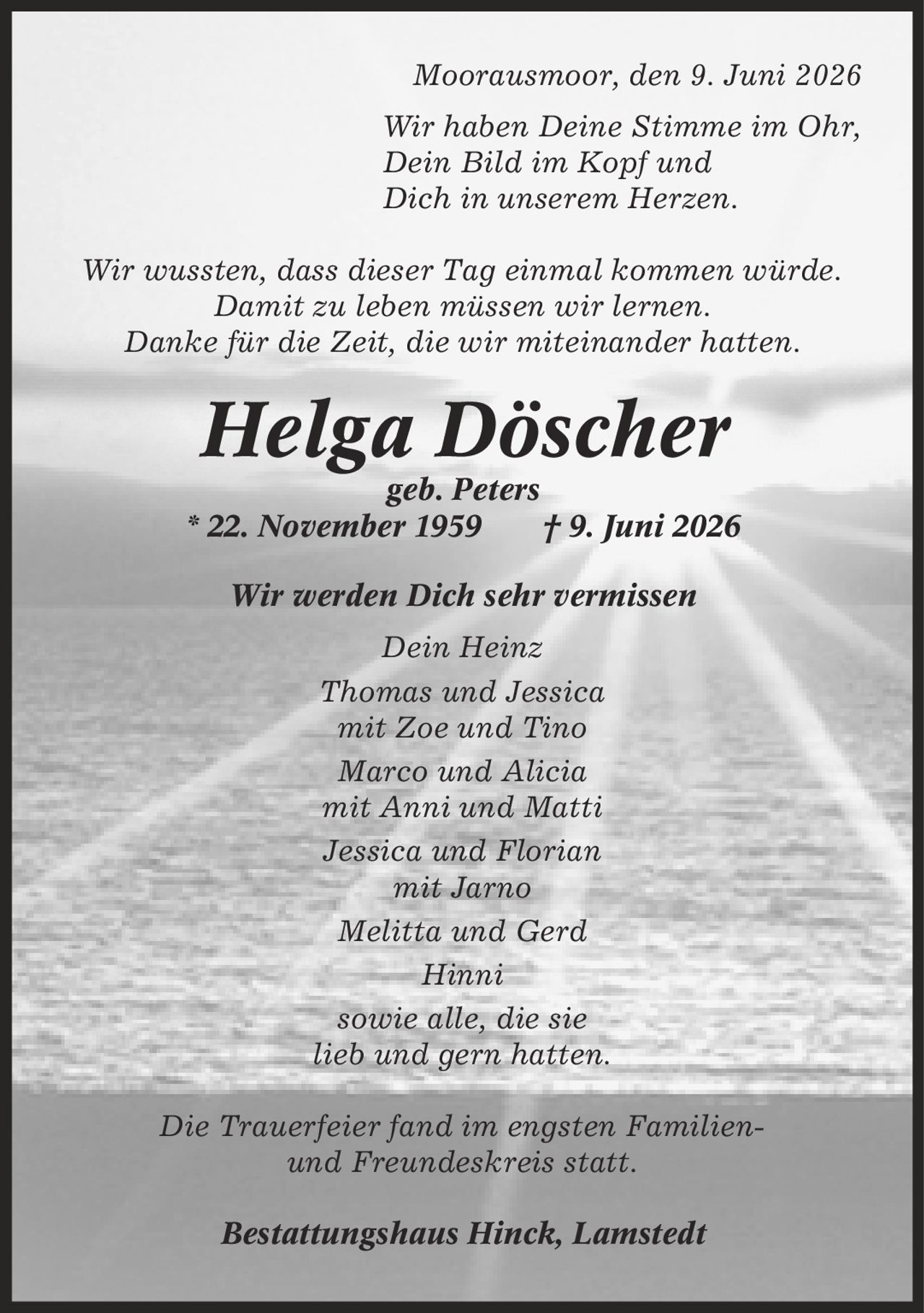 Moorausmoor, den 9. Juni 2026 Wir haben Deine Stimme im Ohr, Dein Bild im Kopf und Dich in unserem Herzen. Wir wussten, dass dieser Tag einmal kommen würde. Damit zu leben müssen wir lernen. Danke für die Zeit, die wir miteinander hatten. Helga Döscher geb. Peters * 22. November 1959 | 9. Juni 2026 Wir werden Dich sehr vermissen Dein Heinz Thomas und Jessica mit Zoe und Tino Marco und Alicia mit Anni und Matti Jessica und Florian mit Jarno Melitta und Gerd Hinni sowie alle, die sie lieb und gern hatten. Die Trauerfeier fand im engsten Familien- und Freundeskreis statt. Bestattungshaus Hinck, Lamstedt