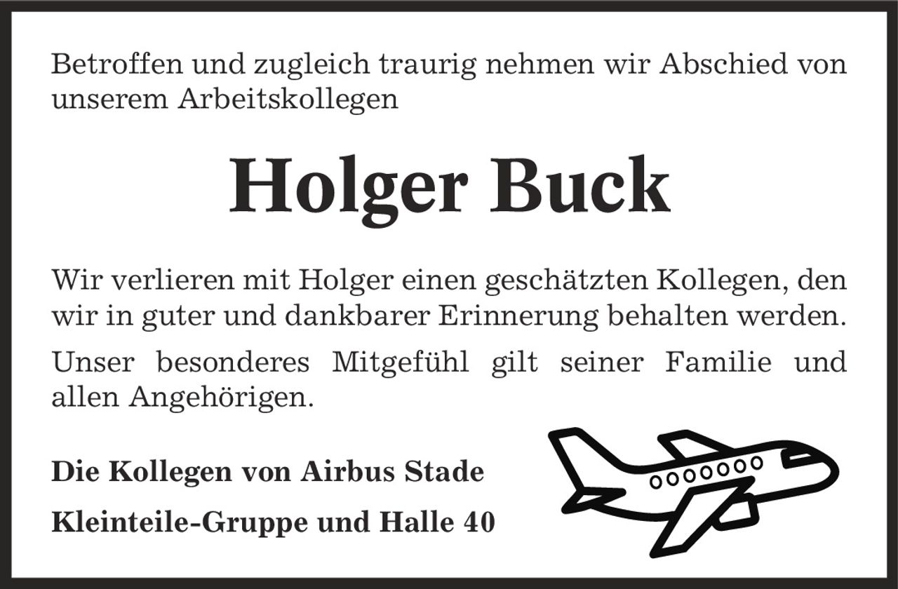 Betroffen und zugleich traurig nehmen wir Abschied von unserem Arbeitskollegen Holger Buck Wir verlieren mit Holger einen geschätzten Kollegen, den wir in guter und dankbarer Erinnerung behalten werden. Unser besonderes Mitgefühl gilt seiner Familie und allen Angehörigen. Die Kollegen von Airbus Stade Kleinteile-Gruppe und Halle 40
