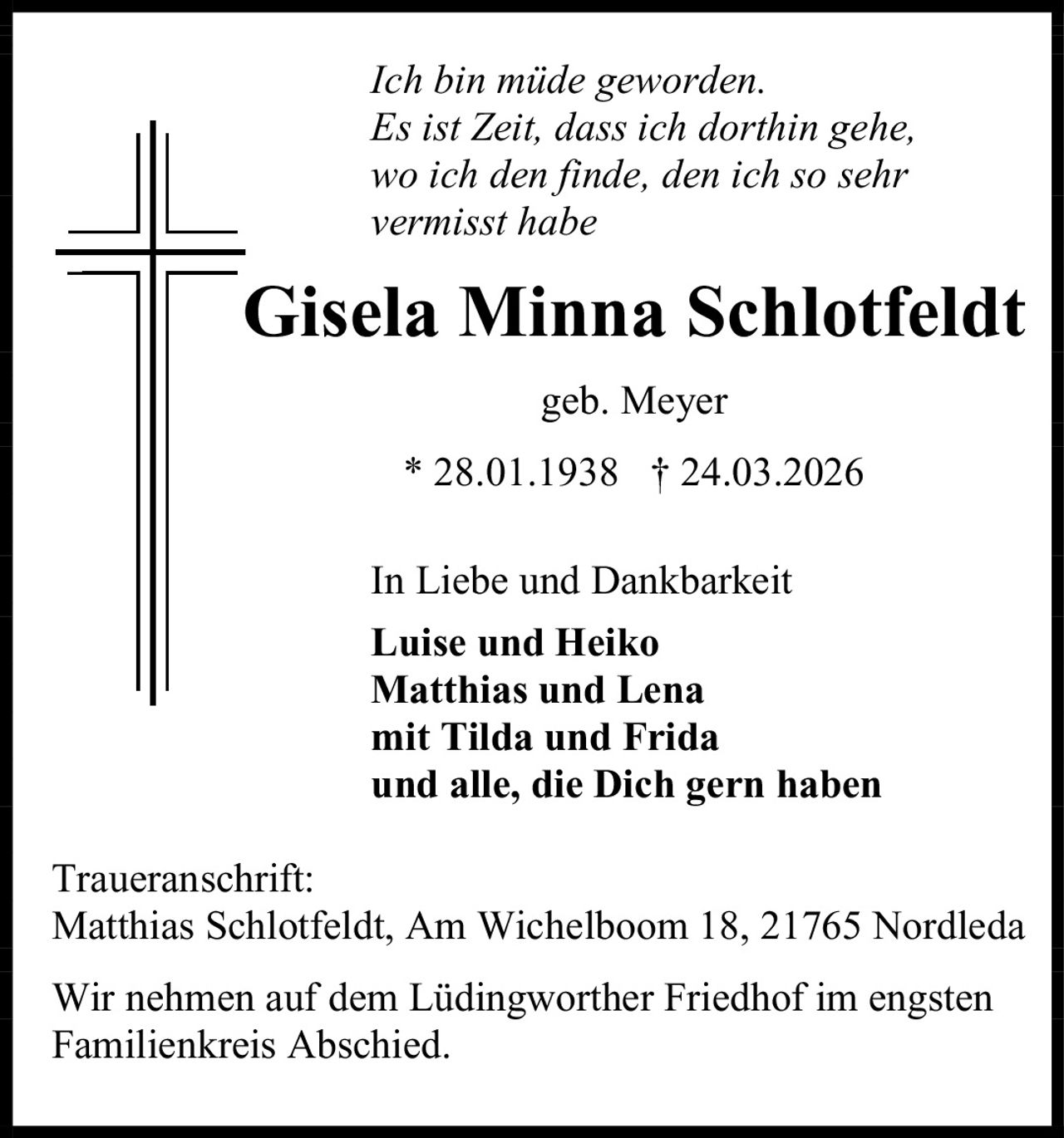 Ich bin müde geworden.
Es ist Zeit, dass ich dorthin gehe,
wo ich den finde, den ich so sehr
vermisst habe

Gisela Minna Schlotfeldt
geb. Meyer
* 28.01.1938 † 24.03.2026
In Liebe und Dankbarkeit
Luise und Heiko
Matthias und Lena
mit Tilda und Frida
und alle, die Dich gern haben
Traueranschrift:
Matthias Schlotfeldt, Am Wichelboom 18, 21765 Nordleda
Wir nehmen auf dem Lüdingworther Friedhof im engsten
Familienkreis Abschied.