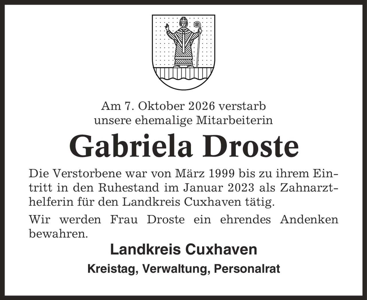 Am 7. Oktober 2026 verstarb unsere ehemalige Mitarbeiterin Gabriela Droste Die Verstorbene war von März 1999 bis zu ihrem Eintritt in den Ruhestand im Januar 2023 als Zahnarzthelferin für den Landkreis Cuxhaven tätig. Wir werden Frau Droste ein ehrendes Andenken bewahren. Landkreis Cuxhaven Kreistag, Verwaltung, Personalrat