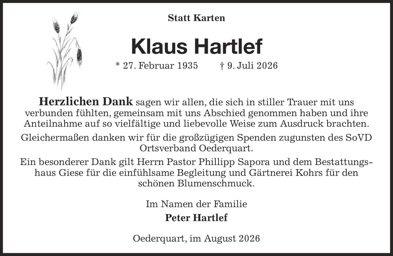 <p><strong>Statt Karten</strong></p>

<p><strong>Klaus Hartlef</strong><br/>
* 27. Februar 1935 † 9. Juli 2026</p>

<p><strong>Herzlichen Dank</strong> sagen wir allen, die sich in stiller Trauer mit uns verbunden fühlten, gemeinsam mit uns Abschied genommen haben und ihre Anteilnahme auf so vielfältige und liebevolle Weise zum Ausdruck brachten.</p>

<p>Gleichermaßen danken wir für die großzügigen Spenden zugunsten des SoVD Ortsverband Oederquart.</p>

<p>Ein besonderer Dank gilt Herrn Pastor Phillipp Sapora und dem Bestattungshaus Giese für die einfühlsame Begleitung und Gärtnerei Kohrs für den schönen Blumenschmuck.</p>

<p>Im Namen der Familie<br/>
<strong>Peter Hartlef</strong></p>

<p>Oederquart, im August 2026</p>