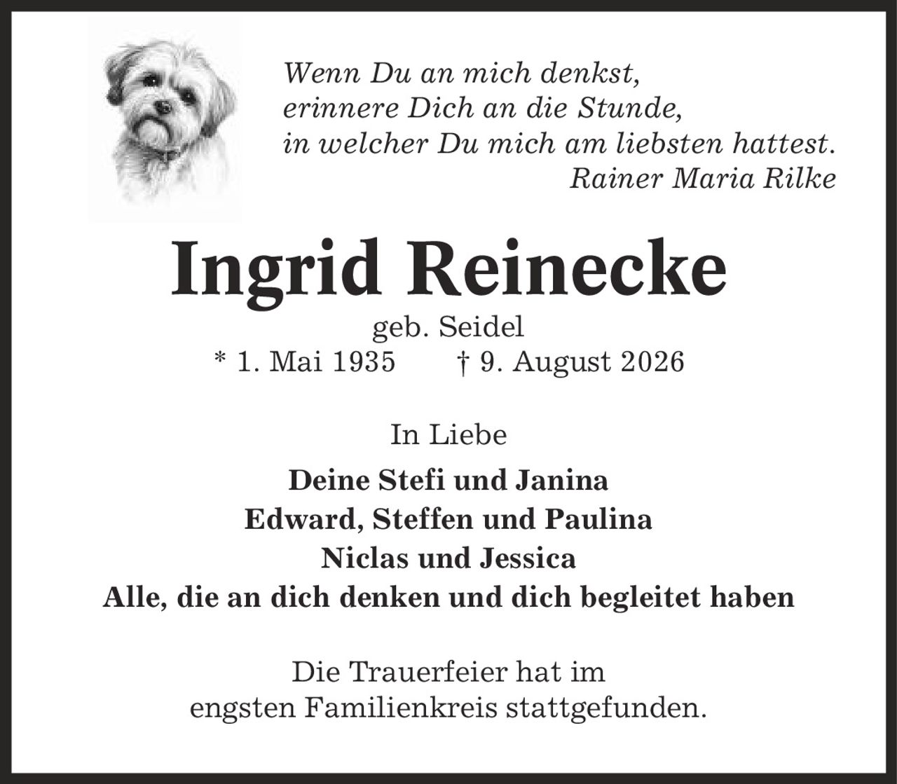 Wenn Du an mich denkst, erinnere Dich an die Stunde, in welcher Du mich am liebsten hattest. Rainer Maria Rilke Ingrid Reinecke geb. Seidel * 1. Mai 1935 | 9. August 2026 In Liebe Deine Stefi und Janina Edward, Steffen und Paulina Niclas und Jessica Alle, die an dich denken und dich begleitet haben Die Trauerfeier hat im engsten Familienkreis stattgefunden.