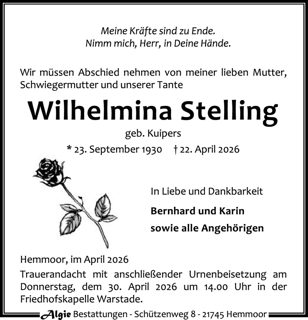 <p><i>Meine Kräfte sind zu Ende.<br>Nimm mich, Herr, in Deine Hände.</i></p>

<p>Wir müssen Abschied nehmen von meiner lieben Mutter, Schwiegermutter und unserer Tante</p>

<p><strong>Wilhelmina Stelling</strong><br>geb. Kuipers<br>* 23. September 1930  † 22. April 2026</p>

<p>In Liebe und Dankbarkeit<br><strong>Bernhard und Karin<br>sowie alle Angehörigen</strong></p>

<p>Hemmoor, im April 2026<br>Trauerandacht mit anschließender Urnenbeisetzung am Donnerstag, dem 30. April 2026 um 14.00 Uhr in der Friedhofskapelle Warstade.</p>

<p><strong>Algie</strong> Bestattungen - Schützenweg 8 - 21745 Hemmoor</p>