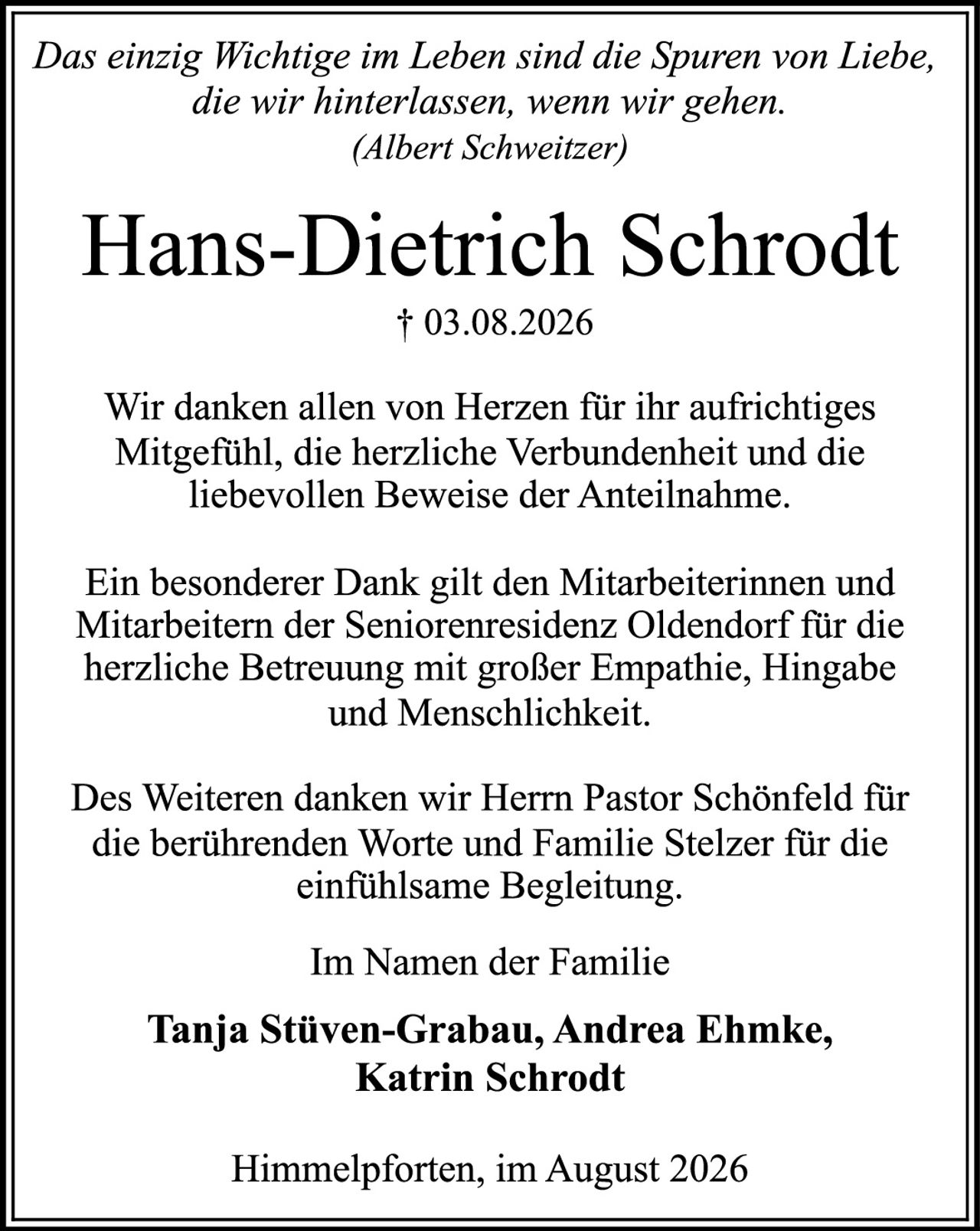<p><i>Das einzig Wichtige im Leben sind die Spuren von Liebe, die wir hinterlassen, wenn wir gehen.</i><br><i>(Albert Schweitzer)</i></p><p><strong>Hans-Dietrich Schrodt</strong><br>† 03.08.2026</p><p>Wir danken allen von Herzen für ihr aufrichtiges Mitgefühl, die herzliche Verbundenheit und die liebevollen Beweise der Anteilnahme.</p><p>Ein besonderer Dank gilt den Mitarbeiterinnen und Mitarbeitern der Seniorenresidenz Oldendorf für die herzliche Betreuung mit großer Empathie, Hingabe und Menschlichkeit.</p><p>Des Weiteren danken wir Herrn Pastor Schönfeld für die berührenden Worte und Familie Stelzer für die einfühlsame Begleitung.</p><p>Im Namen der Familie</p><p><strong>Tanja Stüven-Grabau, Andrea Ehmke, Katrin Schrodt</strong></p><p>Himmelpforten, im August 2026</p>