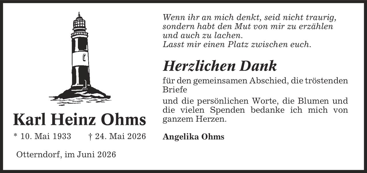 Wenn ihr an mich denkt, seid nicht traurig, sondern habt den Mut von mir zu erzählen und auch zu lachen. Lasst mir einen Platz zwischen euch. Herzlichen Dank für den gemeinsamen Abschied, die tröstenden Briefe und die persönlichen Worte, die Blumen und die vielen Spenden bedanke ich mich von ganzem Herzen. Angelika Ohms Otterndorf, im Juni 2026 Karl Heinz Ohms * 10. Mai 1933 | 24. Mai 2026