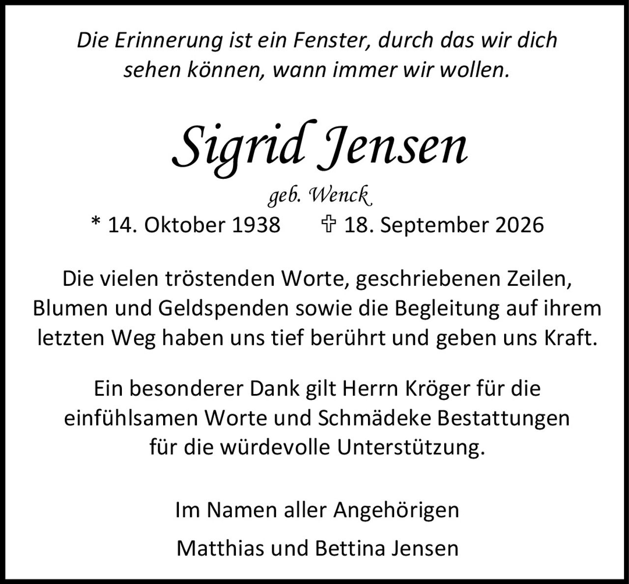 <p><i>Die Erinnerung ist ein Fenster, durch das wir dich sehen können, wann immer wir wollen.</i></p>

<p><strong>Sigrid Jensen</strong><br>geb. Wenck<br>* 14. Oktober 1938  † 18. September 2026</p>

<p>Die vielen tröstenden Worte, geschriebenen Zeilen, Blumen und Geldspenden sowie die Begleitung auf ihrem letzten Weg haben uns tief berührt und geben uns Kraft.</p>

<p>Ein besonderer Dank gilt Herrn Kröger für die einfühlsamen Worte und Schmädeke Bestattungen für die würdevolle Unterstützung.</p>

<p>Im Namen aller Angehörigen<br>Matthias und Bettina Jensen</p>