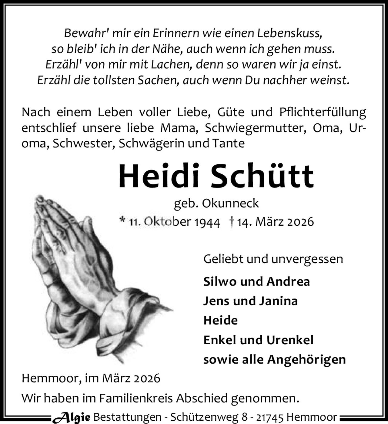 <p><i>Bewahr' mir ein Erinnern wie einen Lebenskuss,<br>so bleib' ich in der Nähe, auch wenn ich gehen muss.<br>Erzähl' von mir mit Lachen, denn so waren wir ja einst.<br>Erzähl die tollsten Sachen, auch wenn Du nachher weinst.</i></p><p>Nach einem Leben voller Liebe, Güte und Pflichterfüllung entschlief unsere liebe Mama, Schwiegermutter, Oma, Uroma, Schwester, Schwägerin und Tante</p><p><strong>Heidi Schütt</strong><br>geb. Okunneck<br>* 11. Oktober 1944 † 14. März 2026</p><p>Geliebt und unvergessen</p><p><strong>Silwo und Andrea</strong><br><strong>Jens und Janina</strong><br><strong>Heide</strong><br><strong>Enkel und Urenkel</strong><br>sowie alle Angehörigen</p><p>Hemmoor, im März 2026</p><p>Wir haben im Familienkreis Abschied genommen.</p>