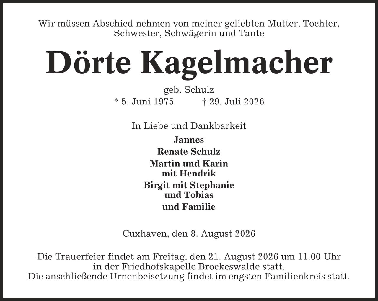 Wir müssen Abschied nehmen von meiner geliebten Mutter, Tochter, Schwester, Schwägerin und Tante Dörte Kagelmacher geb. Schulz * 5. Juni 1975 | 29. Juli 2026 In Liebe und Dankbarkeit Jannes Renate Schulz Martin und Karin mit Hendrik Birgit mit Stephanie und Tobias und Familie Cuxhaven, den 8. August 2026 Die Trauerfeier findet am Freitag, den 21. August 2026 um 11.00 Uhr in der Friedhofskapelle Brockeswalde statt. Die anschließende Urnenbeisetzung findet im engsten Familienkreis statt.