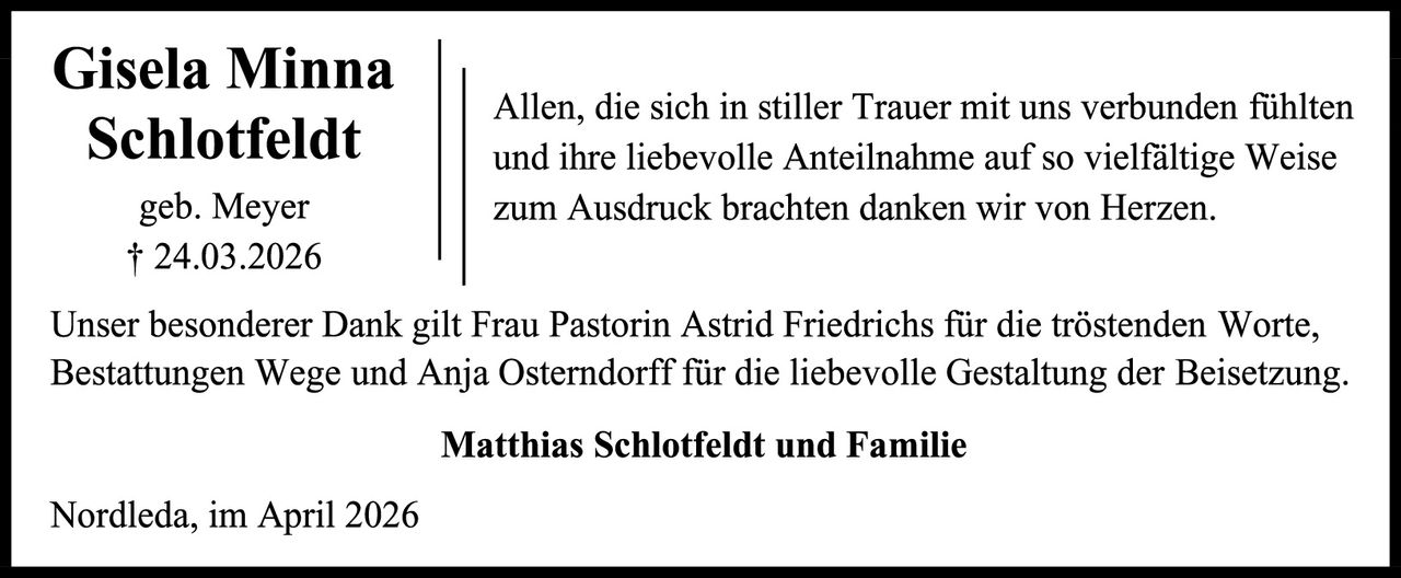 <p><strong>Gisela Minna Schlotfeldt</strong><br />geb. Meyer<br />† 24.03.2026</p>

<p>Allen, die sich in stiller Trauer mit uns verbunden fühlten und ihre liebevolle Anteilnahme auf so vielfältige Weise zum Ausdruck brachten danken wir von Herzen.</p>

<p>Unser besonderer Dank gilt Frau Pastorin Astrid Friedrichs für die tröstenden Worte, Bestattungen Wege und Anja Österndorff für die liebevolle Gestaltung der Beisetzung.</p>

<p><strong>Matthias Schlotfeldt und Familie</strong></p>

<p>Nordleda, im April 2026</p>