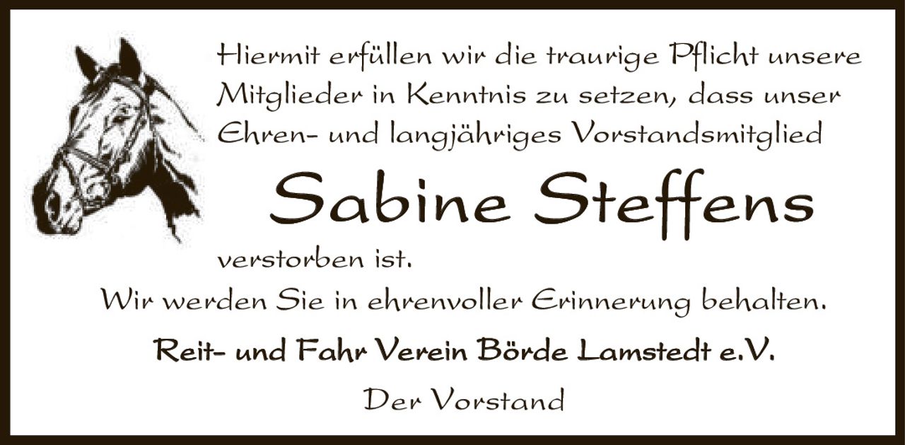 <p>Hiermit erfüllen wir die traurige Pflicht unsere Mitglieder in Kenntnis zu setzen, dass unser Ehren- und langjähriges Vorstandsmitglied</p>

<p><strong>Sabine Steffens</strong></p>

<p>verstorben ist.</p>

<p>Wir werden Sie in ehrenvoller Erinnerung behalten.</p>

<p>Reit- und Fahr Verein Börde Lamstedt e.V.<br>Der Vorstand</p>
