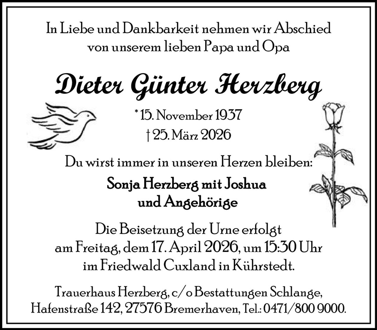 In Liebe und Dankbarkeit nehmen wir Abschied
von unserem lieben Papa und Opa

Dieter Günter Herzberg
* 15. November 1937
† 25. März 2026

Du wirst immer in unseren Herzen bleiben:

Die Beisetzung der Urne erfolgt
am Freitag, dem 17. April 2026, um 15:30 Uhr
im Friedwald Cuxland in Kührstedt.
Trauerhaus Herzberg, c/o Bestattungen Schlange,
Hafenstraße 142, 27576 Bremerhaven, Tel.: 0471/800 9000.