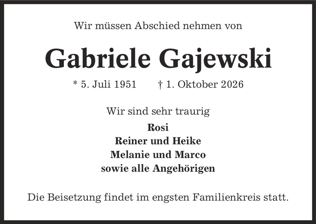 Wir müssen Abschied nehmen von Gabriele Gajewski * 5. Juli 1951 | 1. Oktober 2026 Wir sind sehr traurig Rosi Reiner und Heike Melanie und Marco sowie alle Angehörigen Die Beisetzung findet im engsten Familienkreis statt.