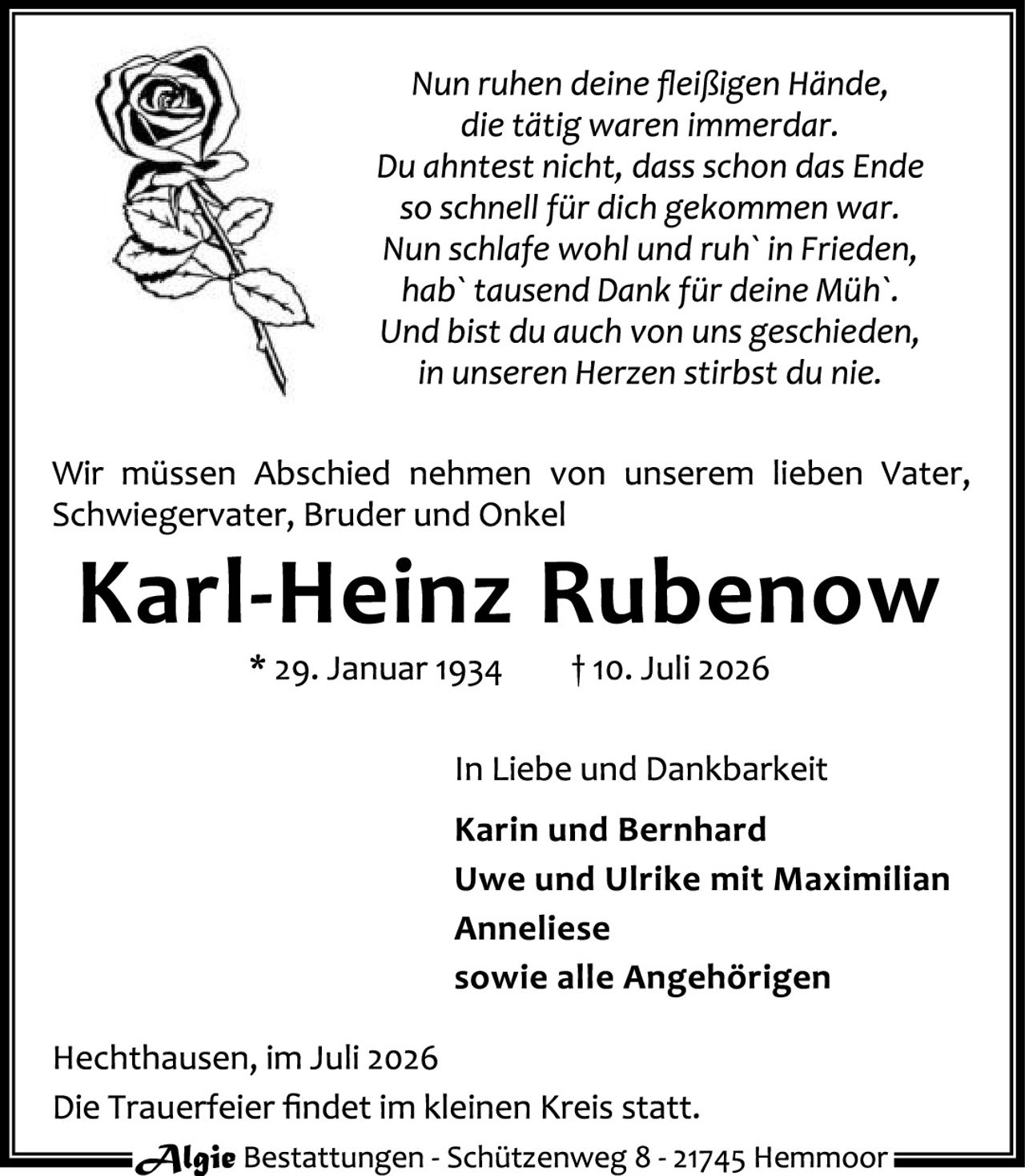 <p><i>Nun ruhen deine fleißigen Hände,<br/>die tätig waren immerdar.<br/>Du ahntest nicht, dass schon das Ende<br/>so schnell für dich gekommen war.<br/>Nun schlafe wohl und ruh' in Frieden,<br/>hab' tausend Dank für deine Müh'.<br/>Und bist du auch von uns geschieden,<br/>in unseren Herzen stirbst du nie.</i></p>

<p>Wir müssen Abschied nehmen von unserem lieben Vater, Schwiegervater, Bruder und Onkel</p>

<p><strong>Karl-Heinz Rubenow</strong></p>

<p>* 29. Januar 1934          † 10. Juli 2026</p>

<p>In Liebe und Dankbarkeit</p>

<p>Karin und Bernhard<br/>Uwe und Ulrike mit Maximilian<br/>Anneliese<br/>sowie alle Angehörigen</p>

<p>Hecthausen, im Juli 2026<br/>Die Trauerfeier findet im kleinen Kreis statt.</p>

<p>Algie Bestattungen - Schützenweg 8 - 21745 Hemmoor</p>