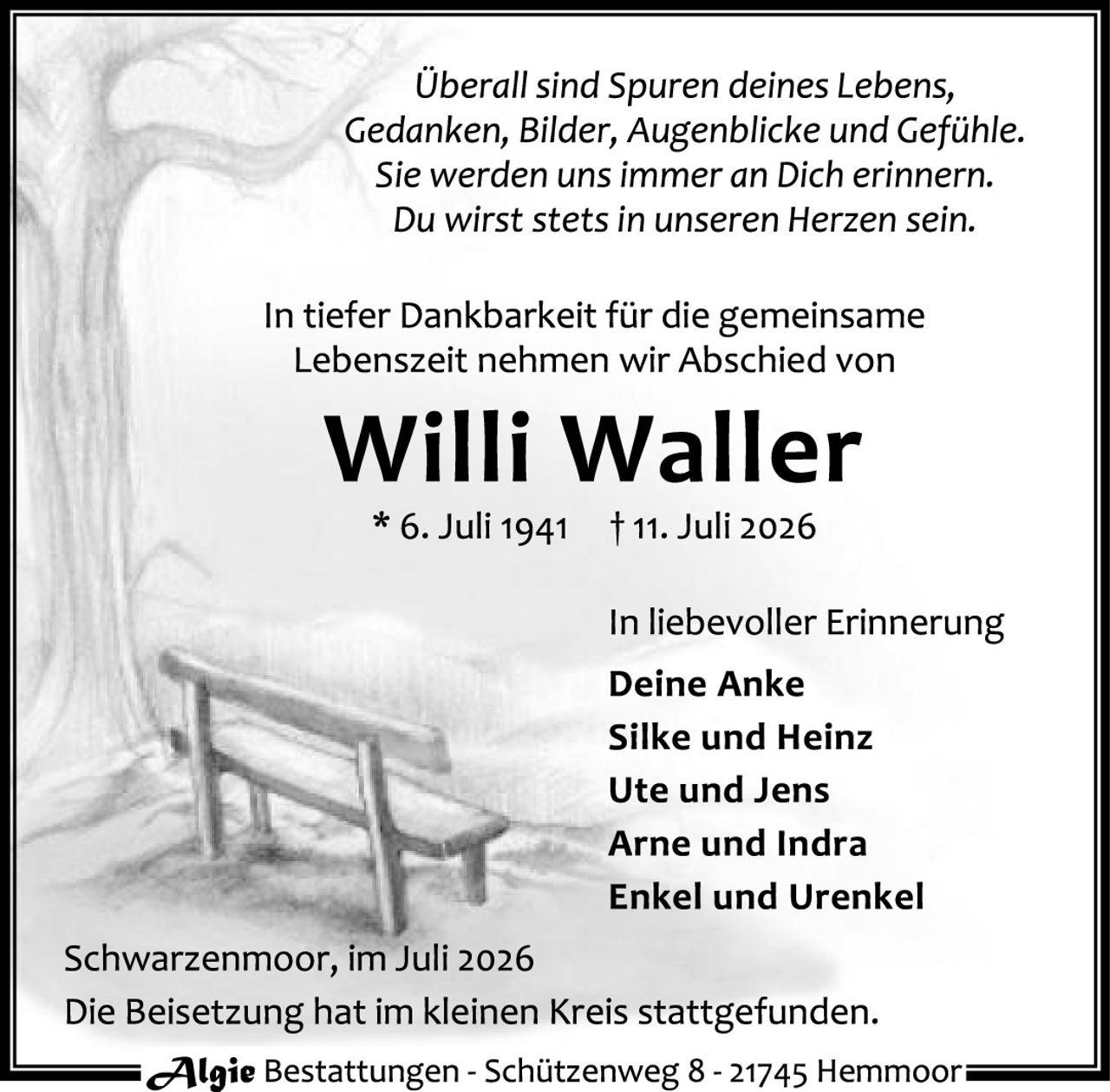 <p><i>Überall sind Spuren deines Lebens, Gedanken, Bilder, Augenblicke und Gefühle. Sie werden uns immer an Dich erinnern. Du wirst stets in unseren Herzen sein.</i></p>

<p>In tiefer Dankbarkeit für die gemeinsame Lebenszeit nehmen wir Abschied von</p>

<p><strong>Willi Waller</strong><br/>
* 6. Juli 1941     † 11. Juli 2026</p>

<p>In liebevoller Erinnerung<br/>
<strong>Deine Anke<br/>
Silke und Heinz<br/>
Ute und Jens<br/>
Arne und Indra<br/>
Enkel und Urenkel</strong></p>

<p>Schwarzenmoor, im Juli 2026<br/>
Die Beisetzung hat im kleinen Kreis stattgefunden.</p>

<p><i>Algie Bestattungen - Schützenweg 8 - 21745 Hemmoor</i></p>