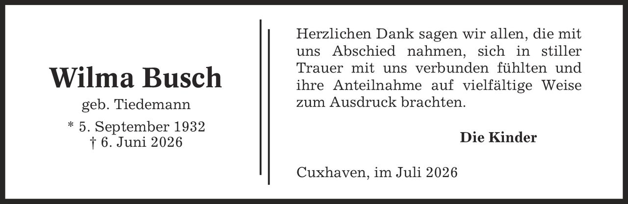 Herzlichen Dank sagen wir allen, die mit uns Abschied nahmen, sich in stiller Trauer mit uns verbunden fühlten und ihre Anteilnahme auf vielfältige Weise zum Ausdruck brachten. Die Kinder Cuxhaven, im Juli 2026 Wilma Busch geb. Tiedemann * 5. September 1932 | 6. Juni 2026