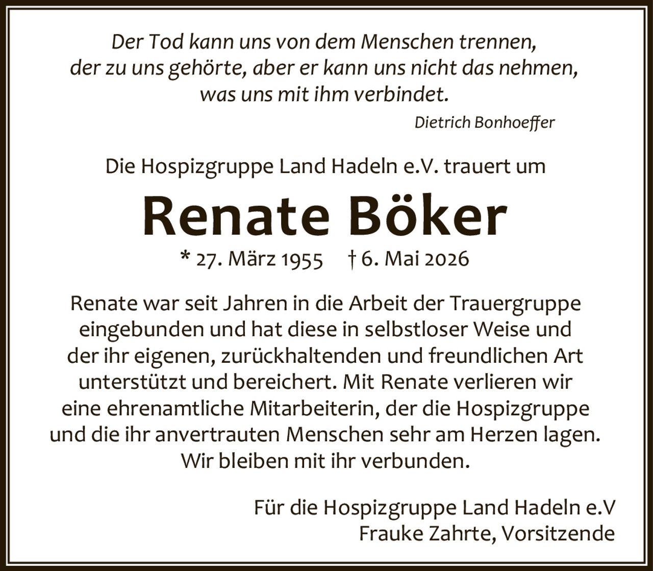 <p><i>Der Tod kann uns von dem Menschen trennen, der zu uns gehörte, aber er kann uns nicht das nehmen, was uns mit ihm verbindet.</i></p>
<p><i>Dietrich Bonhoeffer</i></p>
<p>Die Hospizgruppe Land Hadeln e.V. trauert um</p>
<p><strong>Renate Böker</strong></p>
<p>* 27. März 1955  † 6. Mai 2026</p>
<p>Renate war seit Jahren in die Arbeit der Trauergruppe eingebunden und hat diese in selbstloser Weise und der ihr eigenen, zurückhaltenden und freundlichen Art unterstützt und bereichert. Mit Renate verlieren wir eine ehrenamtliche Mitarbeiterin, der die Hospizgruppe und die ihr anvertrauten Menschen sehr am Herzen lagen. Wir bleiben mit ihr verbunden.</p>
<p>Für die Hospizgruppe Land Hadeln e.V<br/>Frauke Zahrte, Vorsitzende</p>