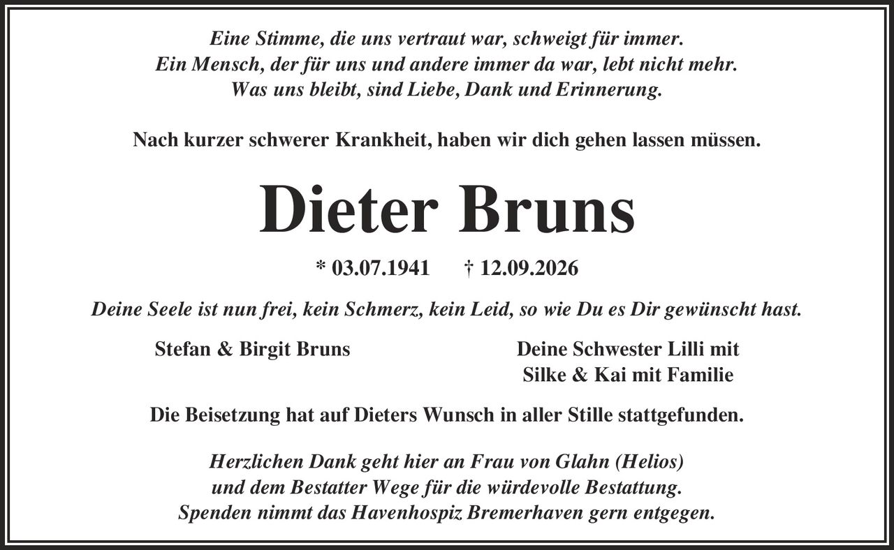 Eine Stimme, die uns vertraut war, schweigt für immer. Ein Mensch, der für uns und andere immer da war, lebt nicht mehr. Was uns bleibt, sind Liebe, Dank und Erinnerung. Nach kurzer schwerer Krankheit, haben wir dich gehen lassen müssen. Dieter Bruns * 03.07.1941 | 12.09.2026 Deine Seele ist nun frei, kein Schmerz, kein Leid, so wie Du es Dir gewünscht hast. Stefan & Birgit Bruns Deine Schwester Lilli mit Silke & Kai mit Familie Die Beisetzung hat auf Dieters Wunsch in aller Stille stattgefunden. Herzlichen Dank geht hier an Frau von Glahn (Helios) und dem Bestatter Wege für die würdevolle Bestattung. Spenden nimmt das Havenhospiz Bremerhaven gern entgegen.