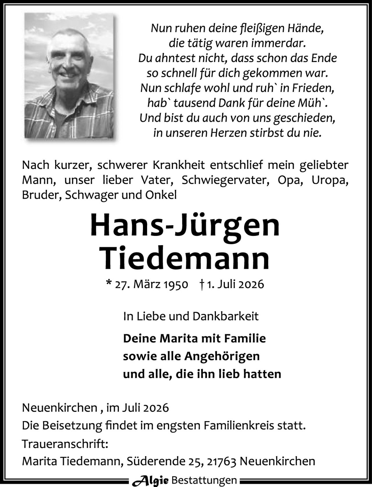 <p><i>Nun ruhen deine fleißigen Hände,<br/>die tätig waren immerdar.<br/>Du ahntest nicht, dass schon das Ende<br/>so schnell für dich gekommen war.<br/>Nun schlafe wohl und ruh' in Frieden,<br/>hab' tausend Dank für deine Müh'.<br/>Und bist du auch von uns geschieden,<br/>in unseren Herzen stirbst du nie.</i></p>

<p>Nach kurzer, schwerer Krankheit entschlief mein geliebter Mann, unser lieber Vater, Schwiegervater, Opa, Uropa, Bruder, Schwager und Onkel</p>

<p><strong>Hans-Jürgen Tiedemann</strong><br/>* 27. März 1950 † 1. Juli 2026</p>

<p>In Liebe und Dankbarkeit<br/><strong>Deine Marita mit Familie<br/>sowie alle Angehörigen<br/>und alle, die ihn lieb hatten</strong></p>

<p>Neuenkirchen, im Juli 2026<br/>Die Beisetzung findet im engsten Familienkreis statt.</p>

<p>Traueranschrift:<br/>Marita Tiedemann, Süderende 25, 21763 Neuenkirchen</p>