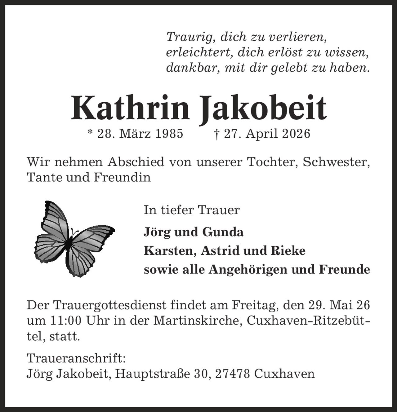 Traurig, dich zu verlieren, erleichtert, dich erlöst zu wissen, dankbar, mit dir gelebt zu haben. Kathrin Jakobeit * 28. März 1985 | 27. April 2026 Wir nehmen Abschied von unserer Tochter, Schwester, Tante und Freundin In tiefer Trauer Jörg und Gunda Karsten, Astrid und Rieke sowie alle Angehörigen und Freunde Der Trauergottesdienst findet am Freitag, den 29. Mai 26 um 11:00 Uhr in der Martinskirche, Cuxhaven-Ritzebüttel, statt. Traueranschrift: Jörg Jakobeit, Hauptstraße 30, 27478 Cuxhaven