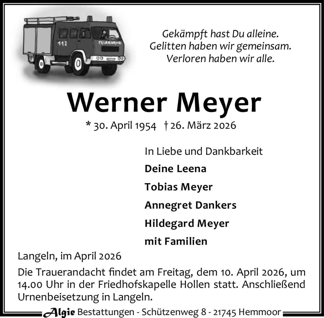 <p><i>Gekämpft hast Du alleine.</i></p><p><i>Gelitten haben wir gemeinsam.</i></p><p><i>Verloren haben wir alle.</i></p><p><strong>Werner Meyer</strong></p><p>* 30. April 1954 † 26. März 2026</p><p>In Liebe und Dankbarkeit</p><p>Deine Leena</p><p>Tobias Meyer</p><p>Annegret Dankers</p><p>Hildegard Meyer</p><p>mit Familien</p><p>Langeln, im April 2026</p><p>Die Trauerandacht findet am Freitag, dem 10. April 2026, um 14.00 Uhr in der Friedhofskapelle Hollen statt. Anschließend Urnenbeisetzung in Langeln.</p>