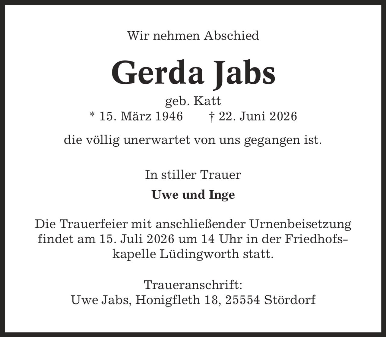 Wir nehmen Abschied Gerda Jabs geb. Katt * 15. März 1946 | 22. Juni 2026 die völlig unerwartet von uns gegangen ist. In stiller Trauer Uwe und Inge Die Trauerfeier mit anschließender Urnenbeisetzung findet am 15. Juli 2026 um 14 Uhr in der Friedhofs- kapelle Lüdingworth statt. Traueranschrift: Uwe Jabs, Honigfleth 18, 25554 Stördorf