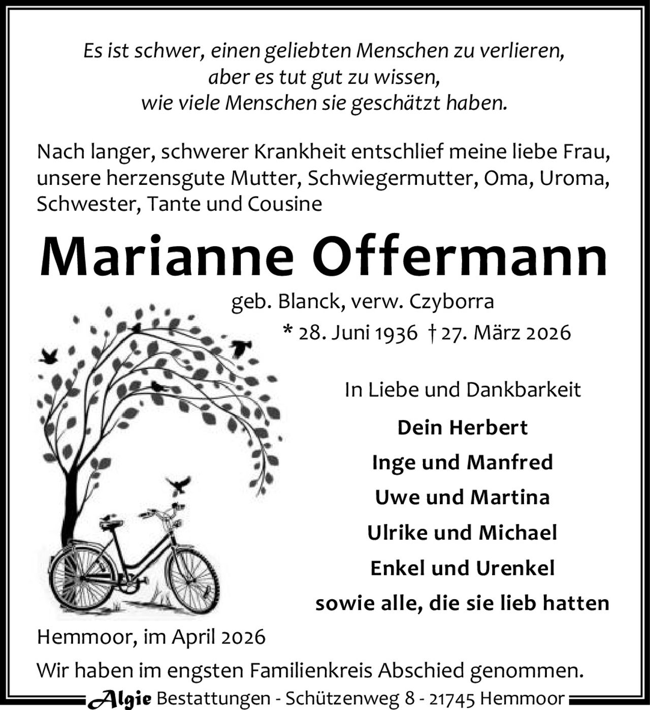 Es ist schwer, einen geliebten Menschen zu verlieren,
aber es tut gut zu wissen,
wie viele Menschen sie geschätzt haben.
Nach langer, schwerer Krankheit entschlief meine liebe Frau,
unsere herzensgute Mutter, Schwiegermutter, Oma, Uroma,
Schwester, Tante und Cousine

Marianne Offermann
geb. Blanck, verw. Czyborra
* 28. Juni 1936 † 27. März 2026

In Liebe und Dankbarkeit
Dein Herbert
Inge und Manfred
Uwe und Martina
Ulrike und Michael
Enkel und Urenkel
sowie alle, die sie lieb hatten
Hemmoor, im April 2026
Wir haben im engsten Familienkreis Abschied genommen.
Algie Bestattungen - Schützenweg 8 - 21745 Hemmoor