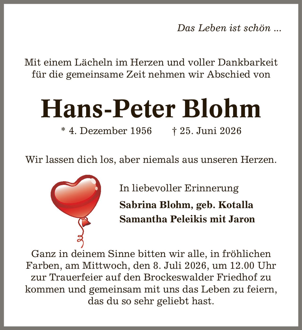 Das Leben ist schön ... Mit einem Lächeln im Herzen und voller Dankbarkeit für die gemeinsame Zeit nehmen wir Abschied von Hans-Peter Blohm * 4. Dezember 1956 | 25. Juni 2026 Wir lassen dich los, aber niemals aus unseren Herzen. In liebevoller Erinnerung Sabrina Blohm, geb. Kotalla Samantha Peleikis mit Jaron Ganz in deinem Sinne bitten wir alle, in fröhlichen Farben, am Mittwoch, den 8. Juli 2026, um 12.00 Uhr zur Trauerfeier auf den Brockeswalder Friedhof zu kommen und gemeinsam mit uns das Leben zu feiern, das du so sehr geliebt hast.