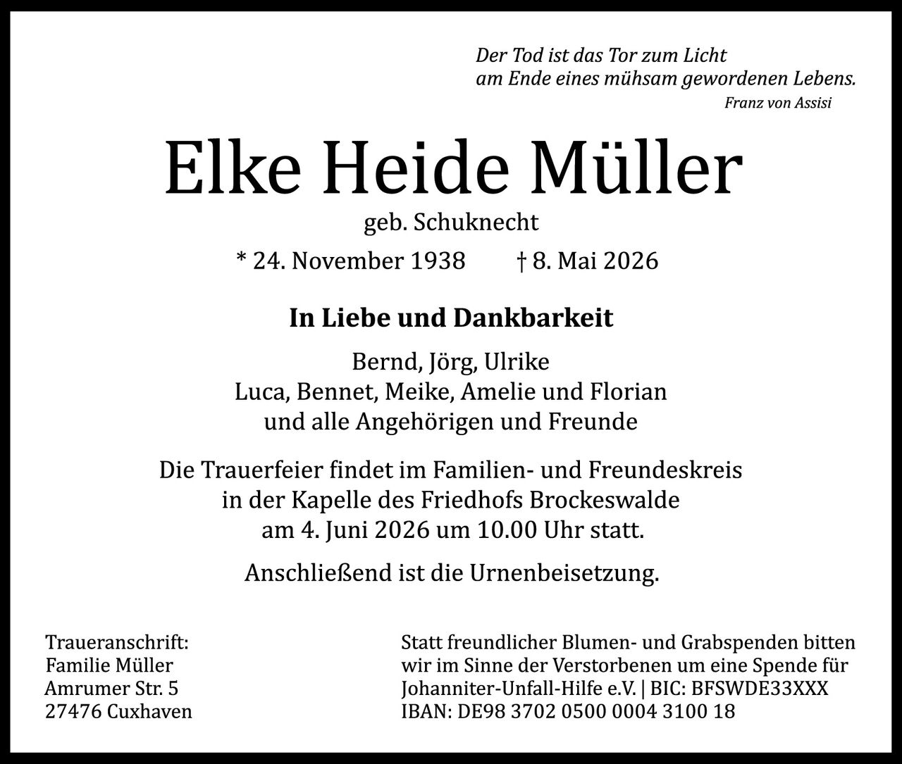 <p><em>Der Tod ist das Tor zum Licht am Ende eines mühsam gewordenen Lebens.</em><br>Franz von Assisi</p><p><strong>Elke Heide Müller</strong><br>geb. Schuknecht<br>* 24. November 1938 † 8. Mai 2026</p><p><strong>In Liebe und Dankbarkeit</strong><br>Bernd, Jörg, Ulrike<br>Luca, Bennet, Meike, Amelie und Florian<br>und alle Angehörigen und Freunde</p><p>Die Trauerfeier findet im Familien- und Freundeskreis in der Kapelle des Friedhofs Brockeswalde am 4. Juni 2026 um 10.00 Uhr statt.<br>Anschließend ist die Urnenbeisetzung.</p><p>Traueranschrift:<br>Familie Müller<br>Amrumer Str. 5<br>27476 Cuxhaven</p><p>Statt freundlicher Blumen- und Grabspenden bitten wir im Sinne der Verstorbenen um eine Spende für Johanniter-Unfall-Hilfe e.V. | BIC: BFSWDE33XXX<br>IBAN: DE98 3702 0500 0004 3100 18</p>
