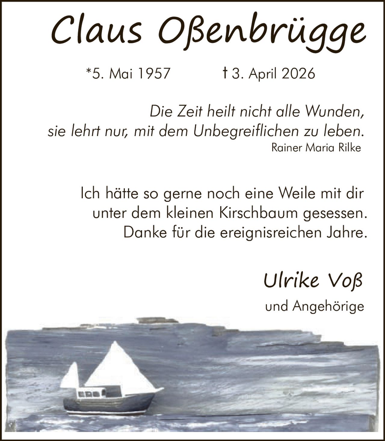 <p><strong>Claus Oßenbrügge</strong><br/>
*5. Mai 1957 † 3. April 2026</p>

<p><i>Die Zeit heilt nicht alle Wunden,<br/>
sie lehrt nur, mit dem Unbegreiflichen zu leben.</i><br/>
Rainer Maria Rilke</p>

<p>Ich hätte so gerne noch eine Weile mit dir<br/>
unter dem kleinen Kirschbaum gesessen.<br/>
Danke für die ereignisreichen Jahre.</p>

<p><strong>Ulrike Voß</strong><br/>
und Angehörige</p>