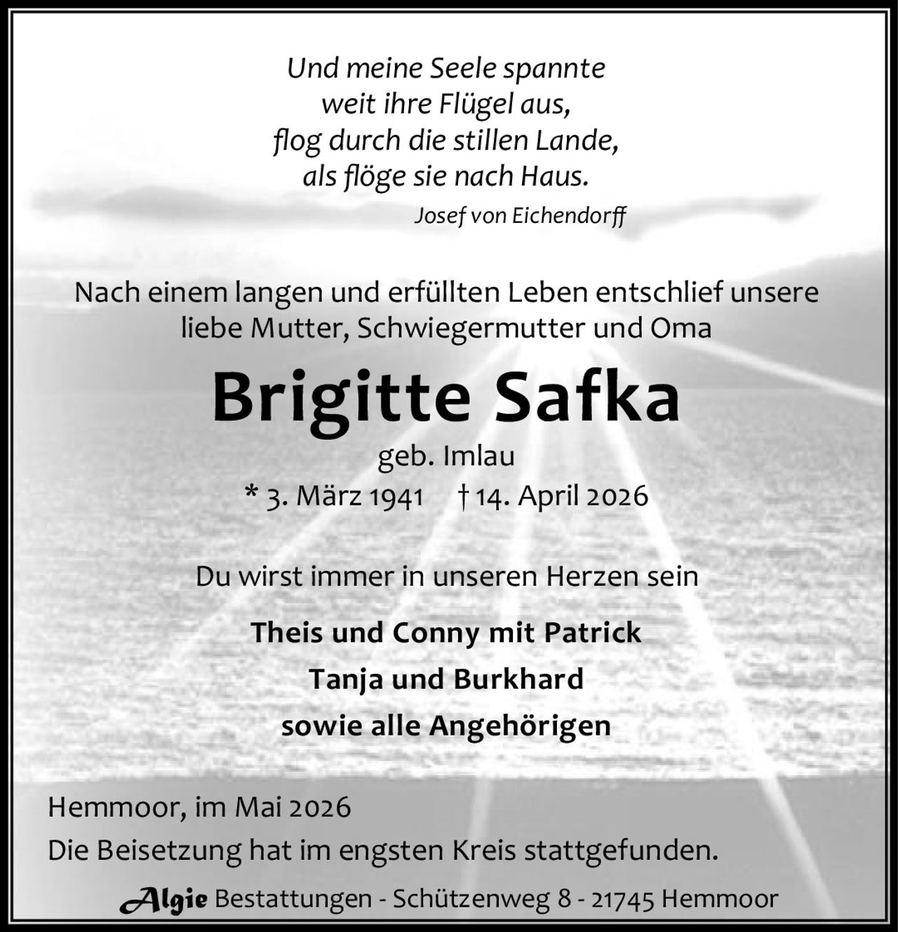 <p><i>Und meine Seele spannte<br/>weit ihre Flügel aus,<br/>flog durch die stillen Lande,<br/>als flöge sie nach Haus.<br/>Josef von Eichendorff</i></p>

<p>Nach einem langen und erfüllten Leben entschlief unsere liebe Mutter, Schwiegermutter und Oma</p>

<p><strong>Brigitte Safka</strong><br/>geb. Imlau<br/>* 3. März 1941 † 14. April 2026</p>

<p>Du wirst immer in unseren Herzen sein</p>

<p><strong>Theis und Conny mit Patrick</strong><br/><strong>Tanja und Burkhard</strong><br/>sowie alle Angehörigen</p>

<p>Hemmoor, im Mai 2026</p>

<p>Die Beisetzung hat im engsten Kreis stattgefunden.</p>

<p>Algie Bestattungen - Schützenweg 8 - 21745 Hemmoor</p>