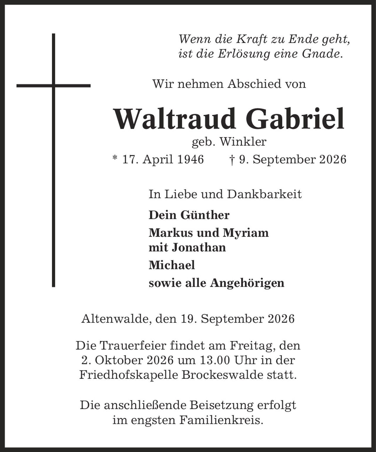 Wenn die Kraft zu Ende geht, ist die Erlösung eine Gnade. Wir nehmen Abschied von Waltraud Gabriel geb. Winkler * 17. April 1946 | 9. September 2026 In Liebe und Dankbarkeit Dein Günther Markus und Myriam mit Jonathan Michael sowie alle Angehörigen Altenwalde, den 19. September 2026 Die Trauerfeier findet am Freitag, den 2. Oktober 2026 um 13.00 Uhr in der Friedhofskapelle Brockeswalde statt. Die anschließende Beisetzung erfolgt im engsten Familienkreis.