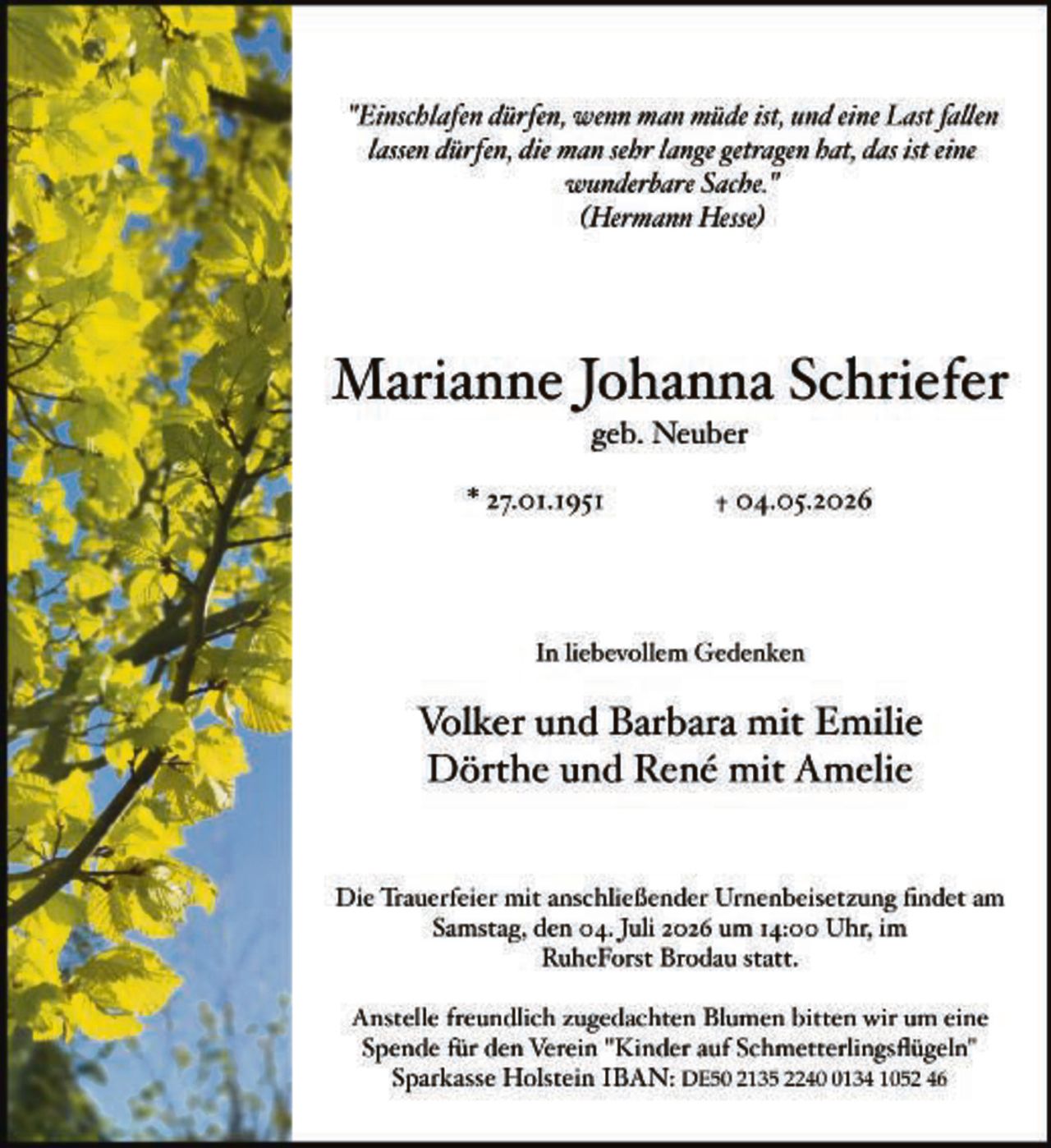 <p>"Einschlafen dürfen, wenn man müde ist, und eine Last fallen lassen dürfen, die man sehr lange getragen hat, das ist eine wunderbare Sache."<br>(Hermann Hesse)</p><p><strong>Marianne Johanna Schriefer</strong><br>geb. Neuber</p><p>* 27.01.1951                † 04.05.2026</p><p>In liebevollem Gedenken</p><p><strong>Volker und Barbara mit Emilie<br>Dörthe und René mit Amelie</strong></p><p>Die Trauerfeier mit anschließender Urnenbeisetzung findet am Samstag, den 04. Juli 2026 um 14:00 Uhr, im RuheForst Brodau statt.</p><p>Anstelle freundlich zugedachten Blumen bitten wir um eine Spende für den Verein "Kinder auf Schmetterlingsflügeln"<br>Sparkasse Holstein IBAN: DE50 2135 2240 0134 1052 46</p>