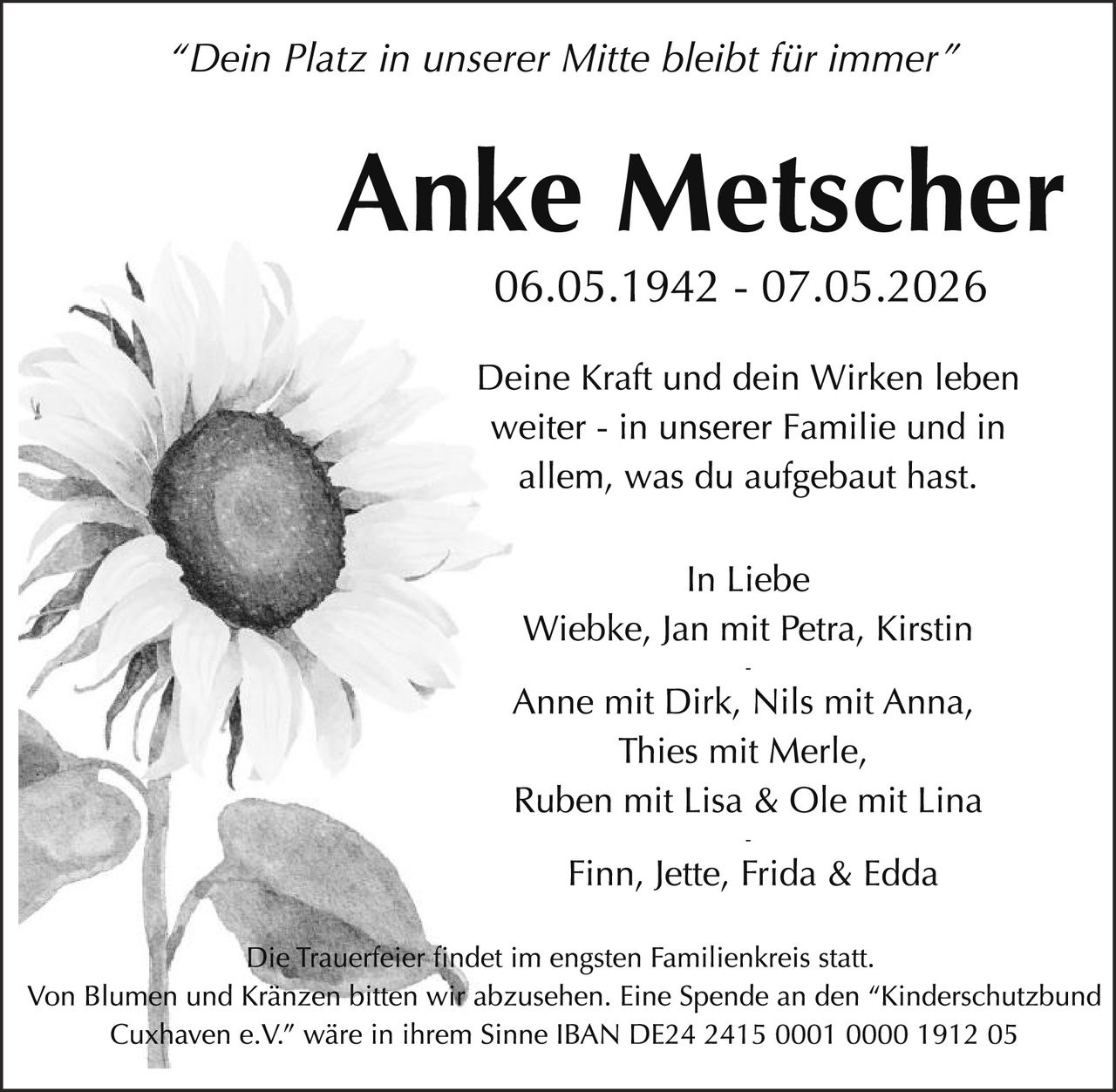 <p>"Dein Platz in unserer Mitte bleibt für immer"</p><p><strong>Anke Metscher</strong><br>06.05.1942 - 07.05.2026</p><p>Deine Kraft und dein Wirken leben weiter - in unserer Familie und in allem, was du aufgebaut hast.</p><p>In Liebe<br>Wiebke, Jan mit Petra, Kirstin<br>-<br>Anne mit Dirk, Nils mit Anna,<br>Thies mit Merle,<br>Ruben mit Lisa & Ole mit Lina<br>-<br>Finn, Jette, Frida & Edda</p><p>Die Trauerfeier findet im engsten Familienkreis statt.<br>Von Blumen und Kränzen bitten wir abzusehen. Eine Spende an den "Kinderschutzbund Cuxhaven e.V." wäre in ihrem Sinne IBAN DE24 2415 0001 0000 1912 05</p>