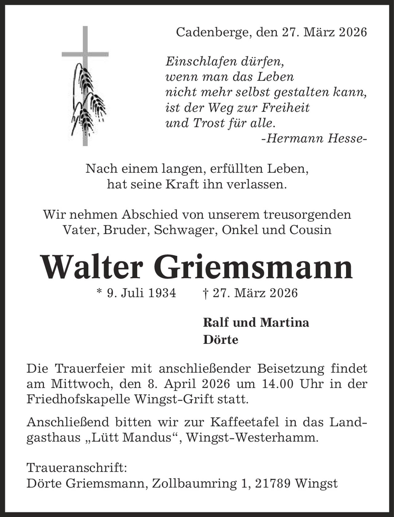 Cadenberge, den 27. März 2026 Einschlafen dürfen, wenn man das Leben nicht mehr selbst gestalten kann, ist der Weg zur Freiheit und Trost für alle. -Hermann Hesse- Nach einem langen, erfüllten Leben, hat seine Kraft ihn verlassen. Wir nehmen Abschied von unserem treusorgenden Vater, Bruder, Schwager, Onkel und Cousin Walter Griemsmann * 9. Juli 1934 | 27. März 2026 Ralf und Martina Dörte Die Trauerfeier mit anschließender Beisetzung findet am Mittwoch, den 8. April 2026 um 14.00 Uhr in der Friedhofskapelle Wingst-Grift statt. Anschließend bitten wir zur Kaffeetafel in das Landgasthaus ,Lütt Mandus', Wingst-Westerhamm. Traueranschrift: Dörte Griemsmann, Zollbaumring 1, 21789 Wingst