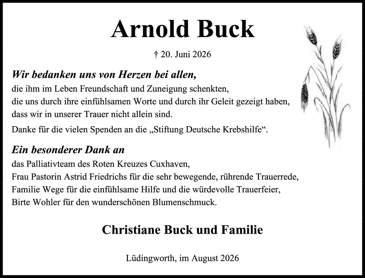 <p><strong>Arnold Buck</strong></p>
<p>† 20. Juni 2026</p>
<p><i>Wir bedanken uns von Herzen bei allen,</i><br>
die ihm im Leben Freundschaft und Zuneigung schenkten,<br>
die uns durch ihre einfühlsamen Worte und durch ihr Geleit gezeigt haben,<br>
dass wir in unserer Trauer nicht allein sind.</p>
<p>Danke für die vielen Spenden an die „Stiftung Deutsche Krebshilfe".</p>
<p><i>Ein besonderer Dank an</i><br>
das Palliativteam des Roten Kreuzes Cuxhaven,<br>
Frau Pastorin Astrid Friedrichs für die sehr bewegende, rührende Trauerrede,<br>
Familie Wege für die einfühlsame Hilfe und die würdevolle Trauerfeier,<br>
Birte Wohler für den wunderschönen Blumenschmuck.</p>
<p><strong>Christiane Buck und Familie</strong></p>
<p>Lüdingworth, im August 2026</p>