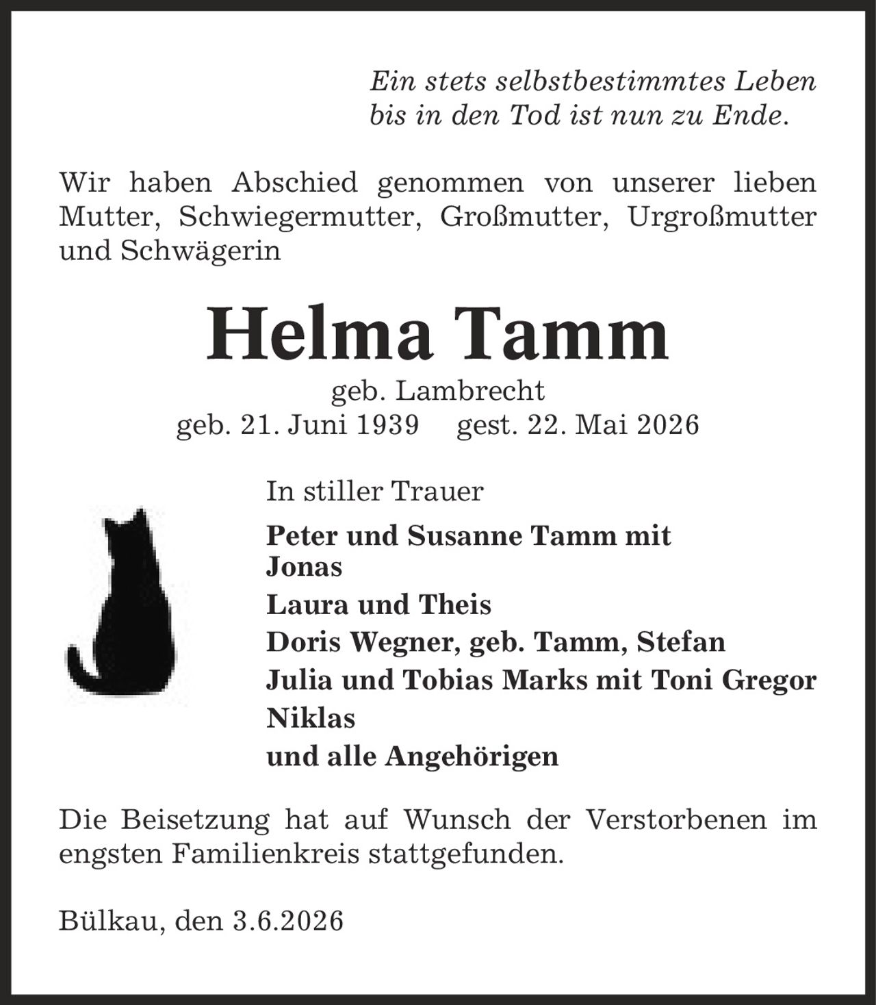Ein stets selbstbestimmtes Leben bis in den Tod ist nun zu Ende. Wir haben Abschied genommen von unserer lieben Mutter, Schwiegermutter, Großmutter, Urgroßmutter und Schwägerin Helma Tamm geb. Lambrecht geb. 21. Juni 1939 gest. 22. Mai 2026 In stiller Trauer Peter und Susanne Tamm mit Jonas Laura und Theis Doris Wegner, geb. Tamm, Stefan Julia und Tobias Marks mit Toni Gregor Niklas und alle Angehörigen Die Beisetzung hat auf Wunsch der Verstorbenen im engsten Familienkreis stattgefunden. Bülkau, den 3.6.2026