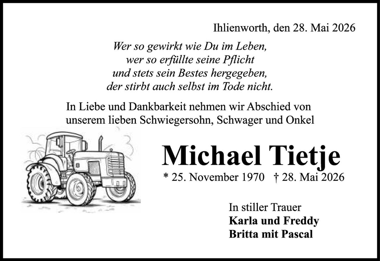 <p>Ihlienworth, den 28. Mai 2026</p>
<p><i>Wer so gewirkt wie Du im Leben,<br/>wer so erfüllte seine Pflicht<br/>und stets sein Bestes hergegeben,<br/>der stirbt auch selbst im Tode nicht.</i></p>
<p>In Liebe und Dankbarkeit nehmen wir Abschied von unserem lieben Schwiegersohn, Schwager und Onkel</p>
<p><strong>Michael Tietje</strong></p>
<p>* 25. November 1970 † 28. Mai 2026</p>
<p>In stiller Trauer<br/>Karla und Freddy<br/>Britta mit Pascal</p>