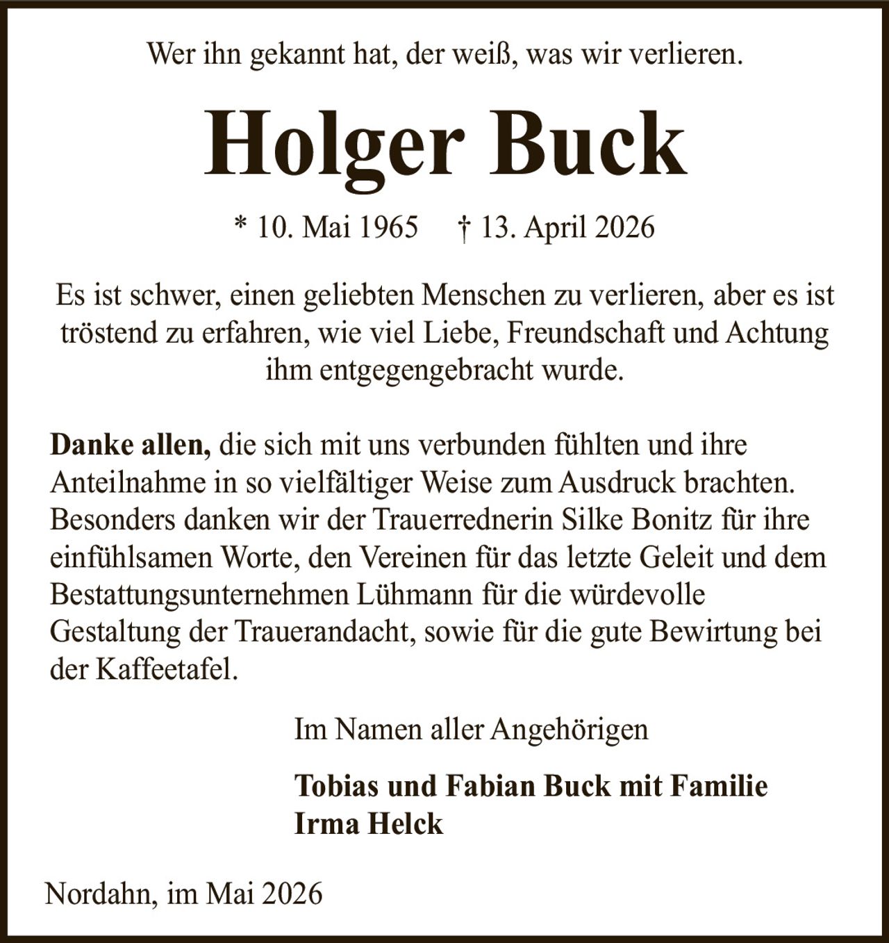 <p>Wer ihn gekannt hat, der weiß, was wir verlieren.</p>

<p>* 10. Mai 1965 † 13. April 2026</p>

<p>Es ist schwer, einen geliebten Menschen zu verlieren, aber es ist tröstend zu erfahren, wie viel Liebe, Freundschaft und Achtung ihm entgegengebracht wurde.</p>

<p><strong>Danke allen,</strong> die sich mit uns verbunden fühlten und ihre Anteilnahme in so vielfältiger Weise zum Ausdruck brachten. Besonders danken wir der Trauerrednerin Silke Bonitz für ihre einfühlsamen Worte, den Vereinen für das letzte Geleit und dem Bestattungsunternehmen Lühmann für die würdevolle Gestaltung der Trauerandacht, sowie für die gute Bewirtung bei der Kaffeetafel.</p>

<p>Im Namen aller Angehörigen<br/>
<strong>Tobias und Fabian Buck mit Familie<br/>
Irma Helck</strong></p>

<p>Nordahn, im Mai 2026</p>