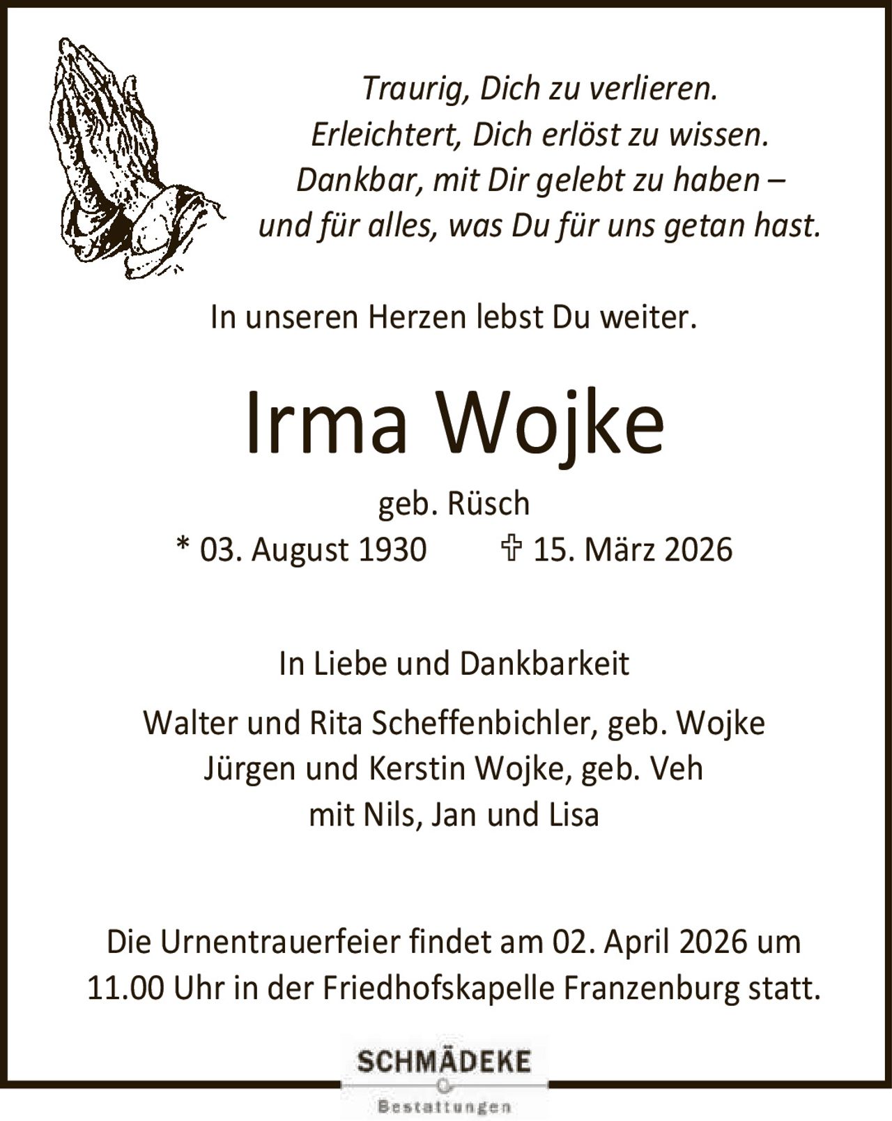 <p><i>Traurig, Dich zu verlieren.<br>Erleichtert, Dich erlöst zu wissen.<br>Dankbar, mit Dir gelebt zu haben –<br>und für alles, was Du für uns getan hast.</i></p><p><i>In unseren Herzen lebst Du weiter.</i></p><p><strong>Irma Wojke</strong><br>geb. Rüsch<br>* 03. August 1930   ✞ 15. März 2026</p><p><strong>In Liebe und Dankbarkeit</strong><br>Walter und Rita Scheffenbichler, geb. Wojke<br>Jürgen und Kerstin Wojke, geb. Veh<br>mit Nils, Jan und Lisa</p><p>Die Urnentrauerfeier findet am 02. April 2026 um 11.00 Uhr in der Friedhofskapelle Franzenburg statt.</p>