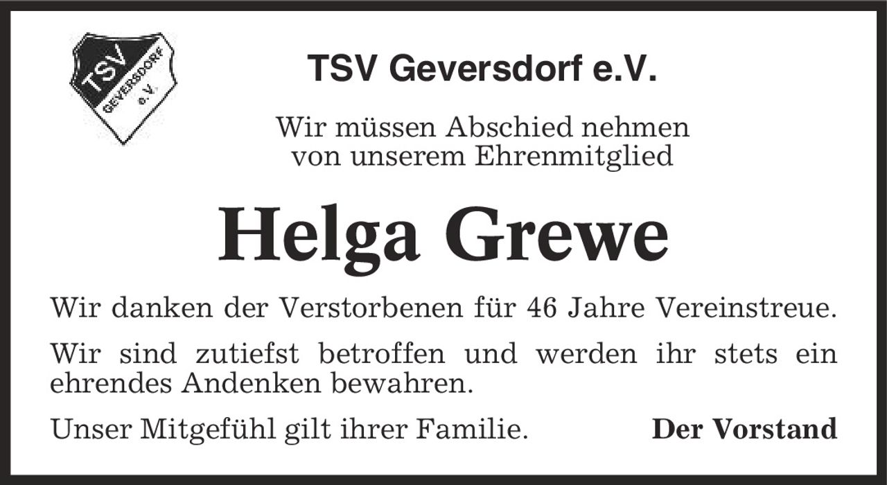 TSV Geversdorf e.V. Wir müssen Abschied nehmen von unserem Ehrenmitglied Helga Grewe Wir danken der Verstorbenen für 46 Jahre Vereinstreue. Wir sind zutiefst betroffen und werden ihr stets ein ehrendes Andenken bewahren. Unser Mitgefühl gilt ihrer Familie. Der Vorstand