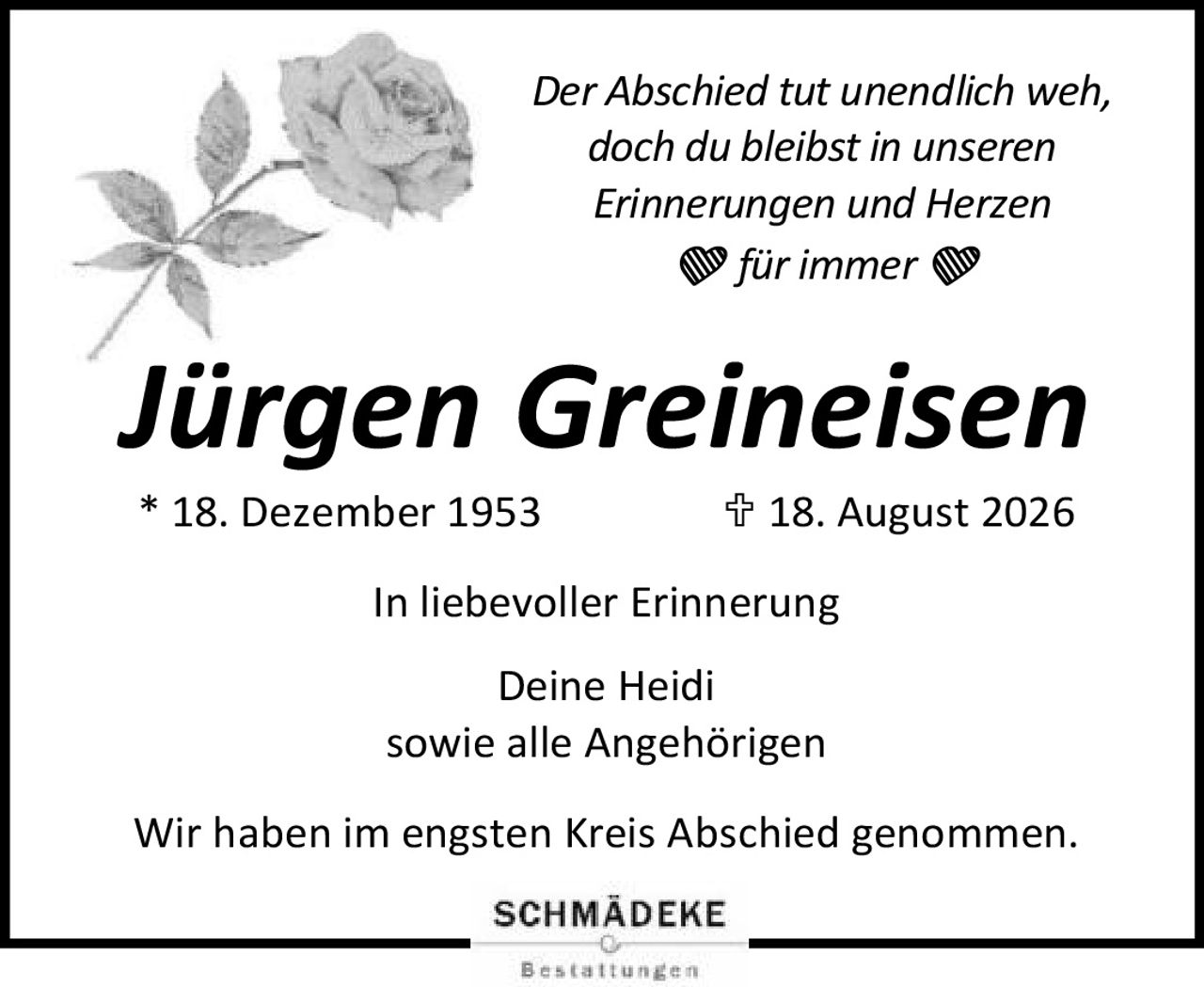 <p><i>Der Abschied tut unendlich weh,<br>doch du bleibst in unseren<br>Erinnerungen und Herzen<br>❤für immer❤</i></p><p><strong>Jürgen Greineisen</strong><br>* 18. Dezember 1953  † 18. August 2026</p><p>In liebevoller Erinnerung<br><br>Deine Heidi<br>sowie alle Angehörigen</p><p>Wir haben im engsten Kreis Abschied genommen.</p>
