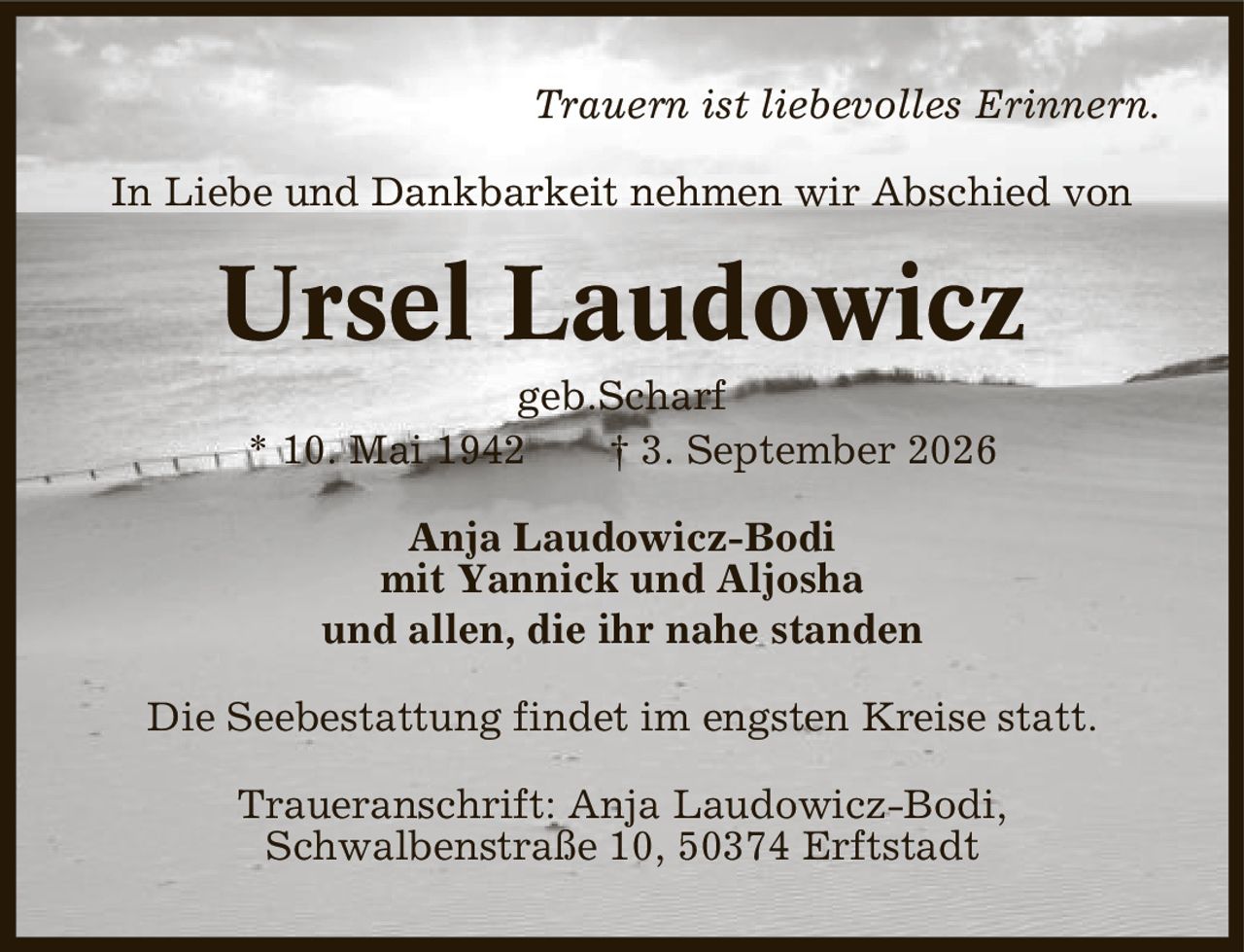 Trauern ist liebevolles Erinnern. In Liebe und Dankbarkeit nehmen wir Abschied von Ursel Laudowicz geb.Scharf * 10. Mai 1942 | 3. September 2026 Anja Laudowicz-Bodi mit Yannick und Aljosha und allen, die ihr nahe standen Die Seebestattung findet im engsten Kreise statt. Traueranschrift: Anja Laudowicz-Bodi, Schwalbenstraße 10, 50374 Erftstadt
