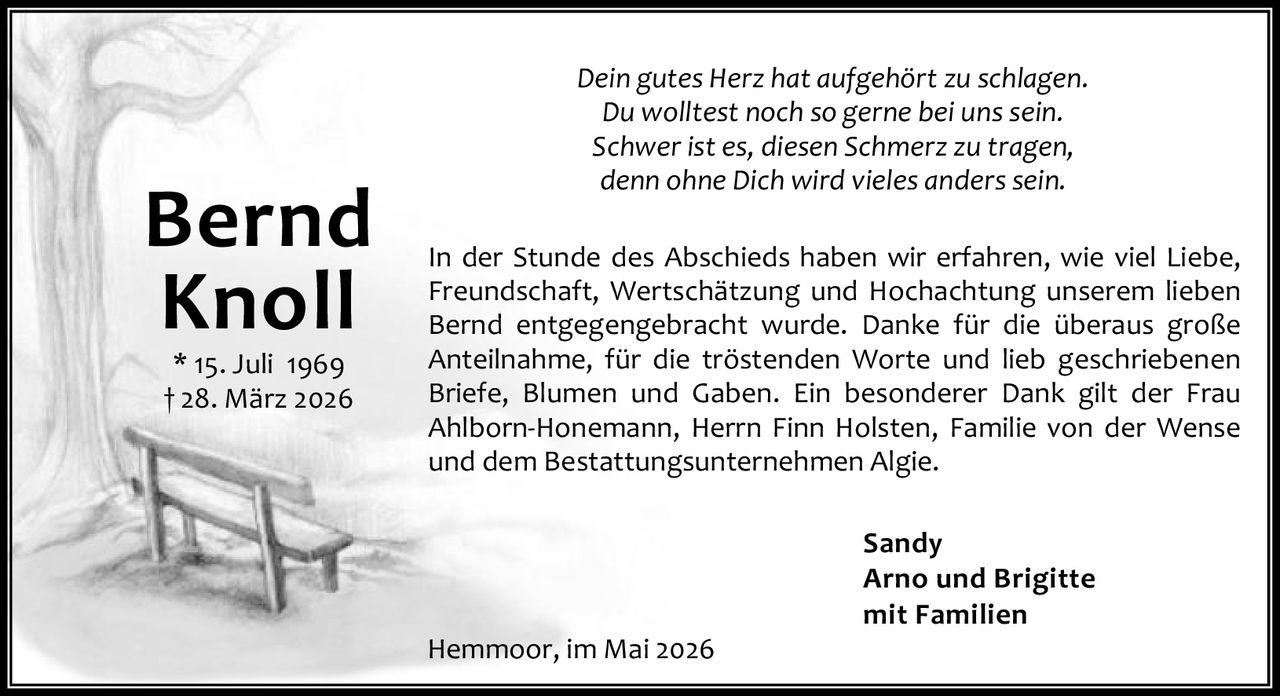 <p><i>Dein gutes Herz hat aufgehört zu schlagen.<br>Du wolltest noch so gerne bei uns sein.<br>Schwer ist es, diesen Schmerz zu tragen,<br>denn ohne Dich wird vieles anderssein.</i></p>

<p>In der Stunde des Abschieds haben wir erfahren, wie viel Liebe, Freundschaft, Wertschätzung und Hochachtung unserem lieben Bernd entgegengebracht wurde. Danke für die überaus große Anteilnahme, für die tröstenden Worte und lieb geschriebenen Briefe, Blumen und Gaben. Ein besonderer Dank gilt der Frau Ahlborn-Honemann, Herrn Finn Holsten, Familie von der Wense und dem Bestattungsunternehmen Algie.</p>

<p>Sandy<br>Arno und Brigitte<br>mit Familien</p>

<p>Hemmoor, im Mai 2026</p>