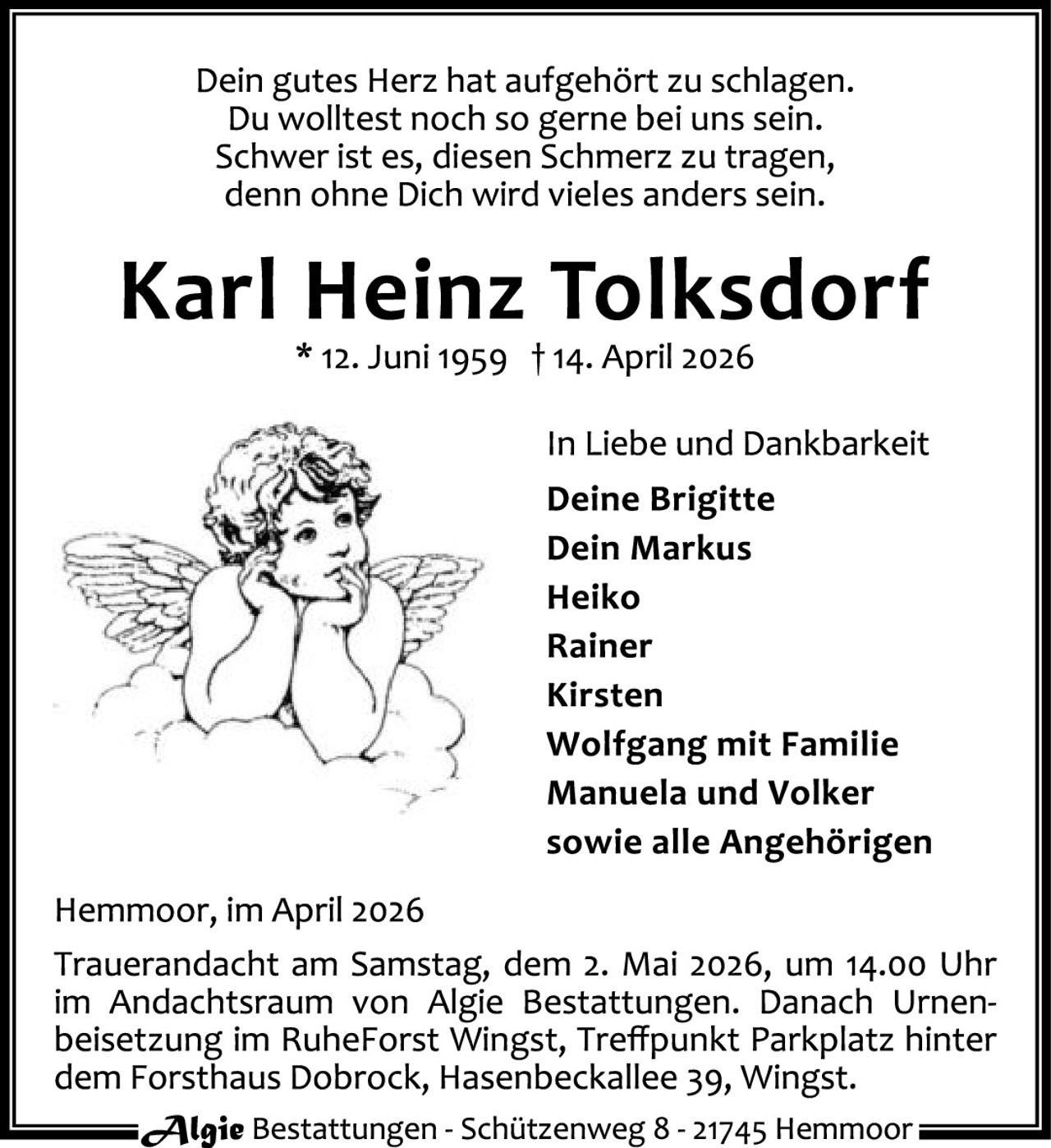 <p>Dein gutes Herz hat aufgehört zu schlagen.<br>Du wolltest noch so gerne bei uns sein.<br>Schwer ist es, diesen Schmerz zu tragen,<br>denn ohne Dich wird vieles anders sein.</p><p><strong>Karl Heinz Tolksdorf</strong><br>* 12. Juni 1959 † 14. April 2026</p><p>In Liebe und Dankbarkeit<br>Deine Brigitte<br>Dein Markus<br>Heiko<br>Rainer<br>Kirsten<br>Wolfgang mit Familie<br>Manuela und Volker<br>sowie alle Angehörigen</p><p>Hemmoor, im April 2026</p><p>Trauerandacht am Samstag, dem 2. Mai 2026, um 14.00 Uhr im Andachtsraum von Algie Bestattungen. Danach Urnenbeisetzung im RuheForst Wingst, Treffpunkt Parkplatz hinter dem Forsthaus Dobrock, Hasenbeckallee 39, Wingst.</p><p>Algie Bestattungen - Schützenweg 8 - 21745 Hemmoor</p>