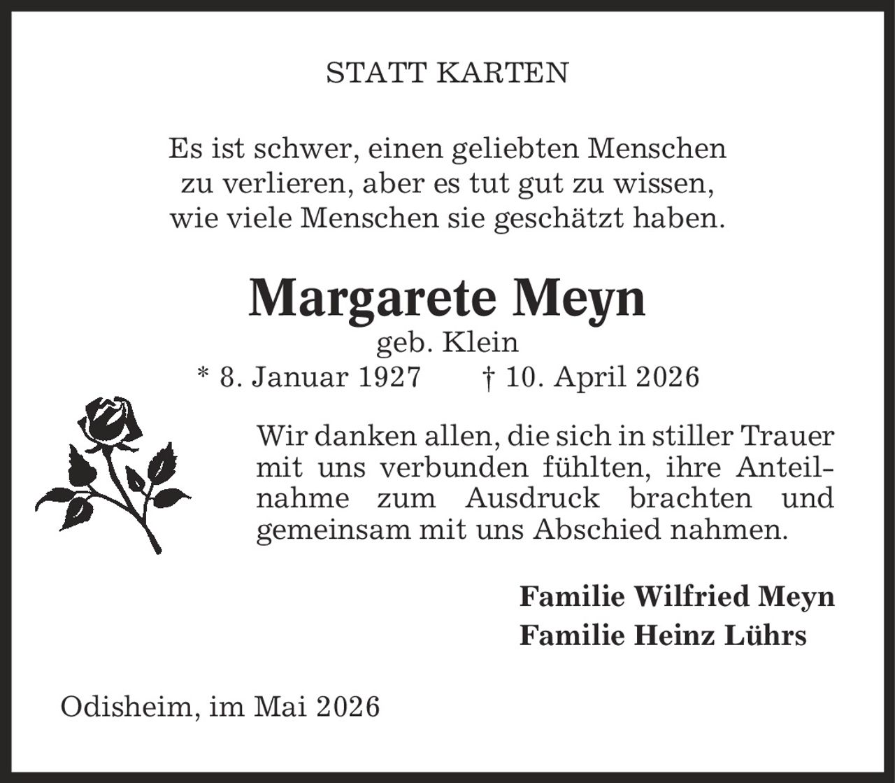 statt karten Es ist schwer, einen geliebten Menschen zu verlieren, aber es tut gut zu wissen, wie viele Menschen sie geschätzt haben. Margarete Meyn geb. Klein * 8. Januar 1927 | 10. April 2026 Wir danken allen, die sich in stiller Trauer mit uns verbunden fühlten, ihre Anteilnahme zum Ausdruck brachten und gemeinsam mit uns Abschied nahmen. Familie Wilfried Meyn Familie Heinz Lührs Odisheim, im Mai 2026