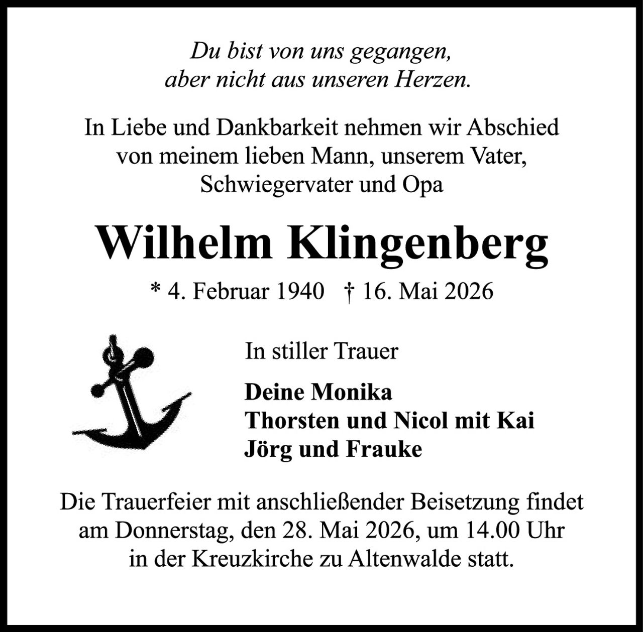 <p>Du bist von uns gegangen,<br>aber nicht aus unseren Herzen.</p><p>In Liebe und Dankbarkeit nehmen wir Abschied<br>von meinem lieben Mann, unserem Vater,<br>Schwiegervater und Opa</p><p><strong>Wilhelm Klingenberg</strong><br>* 4. Februar 1940 † 16. Mai 2026</p><p>In stiller Trauer<br><strong>Deine Monika</strong><br><strong>Thorsten und Nicol mit Kai</strong><br><strong>Jörg und Frauke</strong></p><p>Die Trauerfeier mit anschließender Beisetzung findet<br>am Donnerstag, den 28. Mai 2026, um 14.00 Uhr<br>in der Kreuzkirche zu Altenwalde statt.</p>