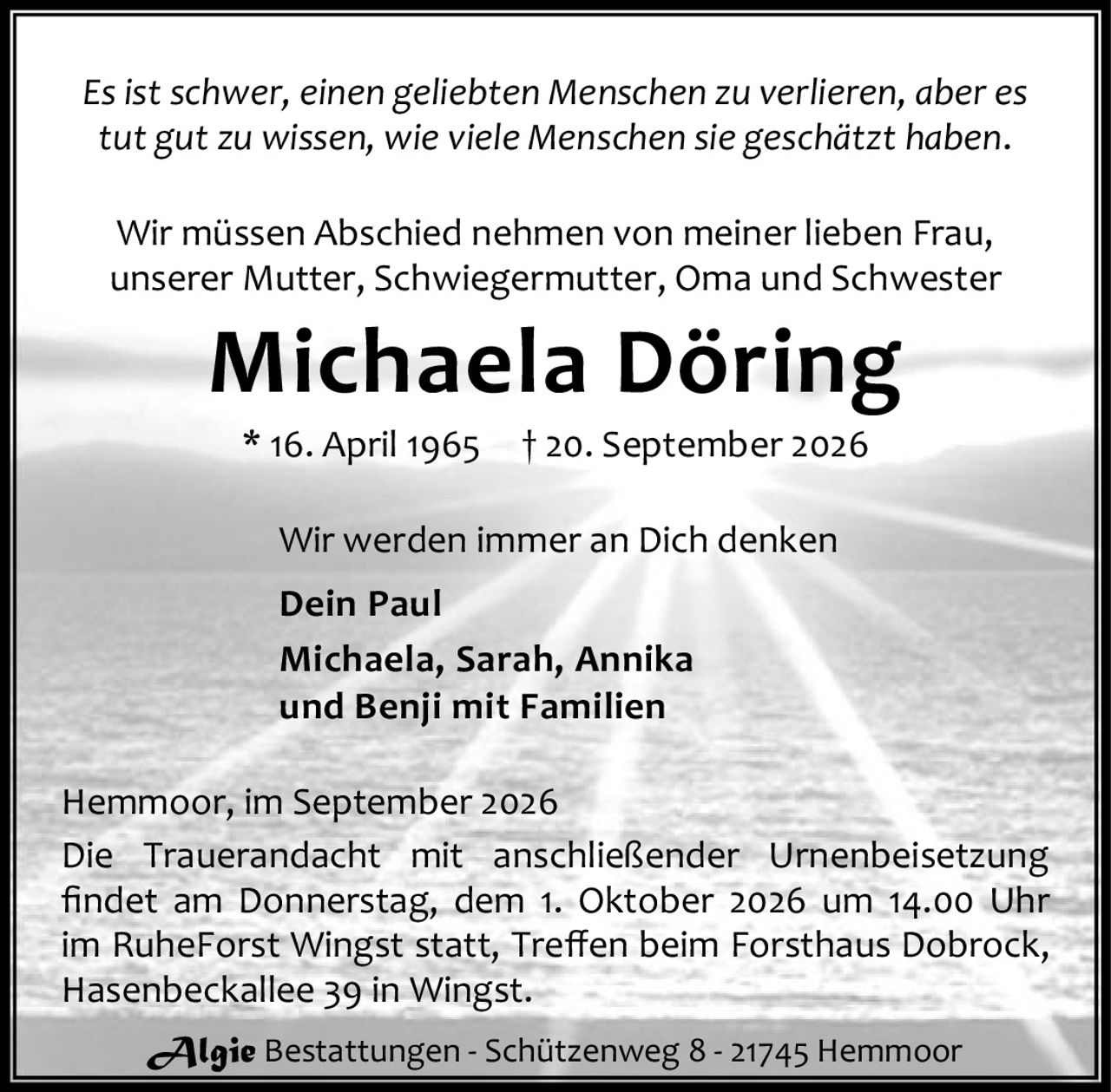 <p><i>Es ist schwer, einen geliebten Menschen zu verlieren, aber es tut gut zu wissen, wie viele Menschen sie geschätzt haben.</i></p>

<p>Wir müssen Abschied nehmen von meiner lieben Frau, unserer Mutter, Schwiegermutter, Oma und Schwester</p>

<p><strong>Michaela Döring</strong><br>* 16. April 1965 † 20. September 2026</p>

<p>Wir werden immer an Dich denken</p>

<p><strong>Dein Paul<br>Michaela, Sarah, Annika<br>und Benji mit Familien</strong></p>

<p>Hemmoor, im September 2026</p>

<p>Die Trauerandacht mit anschließender Urnenbeisetzung findet am Donnerstag, dem 1. Oktober 2026 um 14.00 Uhr im RuheForst Wingst statt, Treffen beim Forsthaus Dobrock, Hasenbeckallee 39 in Wingst.</p>

<p><i>Algie Bestattungen - Schützenweg 8 - 21745 Hemmoor</i></p>