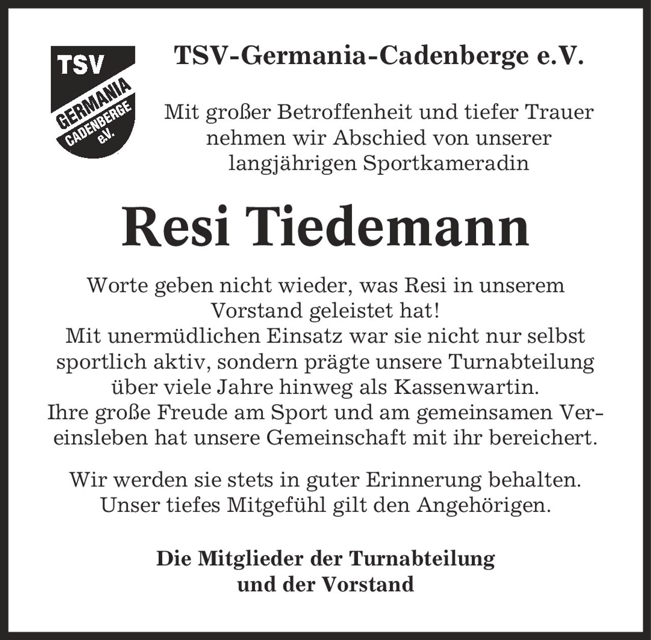 TSV-Germania-Cadenberge e.V. Mit großer Betroffenheit und tiefer Trauer nehmen wir Abschied von unserer langjährigen Sportkameradin Resi Tiedemann Worte geben nicht wieder, was Resi in unserem Vorstand geleistet hat! Mit unermüdlichen Einsatz war sie nicht nur selbst sportlich aktiv, sondern prägte unsere Turnabteilung über viele Jahre hinweg als Kassenwartin. Ihre große Freude am Sport und am gemeinsamen Vereinsleben hat unsere Gemeinschaft mit ihr bereichert. Wir werden sie stets in guter Erinnerung behalten. Unser tiefes Mitgefühl gilt den Angehörigen. Die Mitglieder der Turnabteilung und der Vorstand